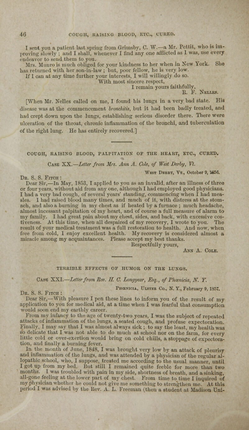 I sent you a patient last spring from Grimsby, C. W.—a Mr. Pettit, who is im- proving slowly ; and I shall, whenever I find any one afflicted as 1 was, use every endeavor to send them to you. Mrs. Munro is much obliged for your kindness to her when in New York. She has returned with her son-in-law ; but, poor fellow, he is very low. If 1 can at any time further your interests, I will willingly do so. With most sincere respect, I remain yours faithfully, R. F. Nelles. [When Mr. Nelles called on me, I found bis lungs in a very bad state. His disease was at the commencement bronchitis, but it bad been badly treated, and had crept down upon the lungs, establishing serious disorder there. There were ulceration of the throat, chronic inflammation of the bronchi, and tuberculation of the right lung. He bas entirely recovered.] COUGH, RAISING BLOOD, PALPITATION OF THE HEART, ETC., CURED. Case XX.—Letter from Mrs. Ann A. Cole, of West Derby, Vt. West Dkbby, Vt., October 9,1856. Dr. S. S. Fitch : Dear Sir,—In May, 1853, I applied to you as an invalid, after an illness of three or four years, without aid from any one, although I had employed good physicians. I had a very bad cough, of several years' standing, commencing when I bad mea- sles. I had raised blood many times, and much of it, with distress at the stom- ach, and also a burning in my chest as if heated by a furnace ; much headache, almost incessant palpitation of my heart, and of course a full measure of alarm to my family. I had great pain about my chest, sides, and back, with excessive cos- tiveness. At this time, when all despaired of my recovery, I wrote to you. The result of your medical treatment was a full restoration to health. And now, when free from cold, I enjoy excellent health. My recovery is considered almost a miracle among my acquaintances. Please accept my best thanks. Respectfully yours, Ann A. Cole. TERRIBLE EFFECTS OF HUMOR ON THE LUNGS. Case XXI.—Letter from Rev. H. C. Lomjyear, Esq., of Phoenicia, N. Y. Phoenicia, Ulstee Co., N. T., February 9,1857. Dr. S. S. Fitch : Dear Sir,—With pleasure I pen these lines to inform you of the result of my application to you for medical aid, at a time when I was fearful that consumption would soon end my earthly career. From my infancy to the age of twenty-two years, I was the subject of repeated attacks of inflammation of the lungs, a seated cough, and profuse expectoration. Finally, I may say that I was almost always sick ; to say the least, my health was so delicate that I was not able to do much at school nor on the farm, for every little cold or over-exertion would bring on cold chills, a stoppage of expectora- tion, and finally a burning fever. In the month of June, 1848, I was brought very low by an attack of pleurisy and inflammation of the lungs, and was attended by a physician of the regular al- lopathic school, who, I suppose, treated me according to the usual manner, until I got up from my bed. But still I remained quite feeble for more than two months. I was troubled with pain in my side, shortness of breath, and a sinking, all-gone feeling at the lower part of my chest. From time to time I inquired of my physician whether he could not give me something to strengthen me. At this period I was advised by the Rev. A. L. Freeman (then a student at Madison Uni-