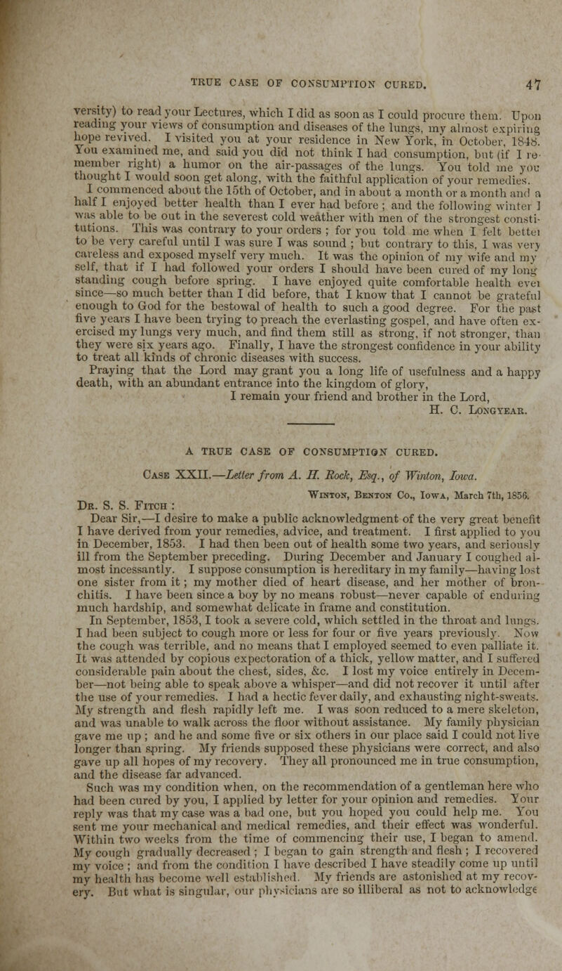TRUE CASE OF CONSUMPTION CURED. 4V vereity) to read your Lectures, which I did as soon as I could procure them. Upon reading your views of consumption and diseases of the lungs, my almost expiring hope revived. I visited you at your residence in New York, in October, 1848. You examined me, and said you did not think I had consumption, but (if I re- member right) a humor on the air-passages of the lungs. You told me you thought I would soon get along, with the faithful application of your remedies. I commenced about the 15th of October, and in about a month or a month and a half I enjoyed better health than I ever had before ; and the following winter 1 was able to be out in the severest cold weather with men of the strongest consti- tutions. This was contrary to your orders ; for you told me when I felt bettei to be very careful until I was sure I was sound ; but contrary to this, I was very careless and exposed myself very much. It was the opinion of my wife and my self, that if I had followed your orders I should have been cured of my long standing cough before spring. I have enjoyed quite comfortable health evei since—so much better than I did before, that I know that I cannot be grateful enough to God for the bestowal of health to such a good degree. For the past five years I have been trying to preach the everlasting gospel, and have often ex- ercised my lungs very much, and find them still as strong, if not stronger, than they were six years ago. Finally, I have the strongest confidence in your ability to treat all kinds of chronic diseases with success. Praying that the Lord may grant you a long life of usefulness and a happy death, with an abundant entrance into the kingdom of glory, I remain your friend and brother in the Lord, H. C. Loxgyear. A TRUE CASE OF CONSUMPTION CURED. Case XXII.—Letter from A. II. Rock, Esq., of Winton, Iowa. Winton, Benton Co., Iowa, March 7th, 185S. Dr. S. S. Fitch : Dear Sir,—I desire to make a public acknowledgment of the very great benefit I have derived from your remedies, advice, and treatment. I first applied to you in December, 18-53. I had then been out of health some two years, and seriously ill from the September preceding. During December and January I coughed al- most incessantly. I suppose consumption is hereditary in my family—having lost one sister from it; my mother died of heart disease, and her mother of bron- chitis. I have been since a boy by no means robust—never capable of enduring much hardship, and somewhat delicate in frame and constitution. In September, 1853,1 took a severe cold, which settled in the throat and lungs. I had been subject to cough more or less for four or five years previously. Now the cough was terrible, and no means that I employed seemed to even palliate it. It was attended by copious expectoration of a thick, yellow matter, and I suffered considerable pain about the chest, sides, &c. I lost my voice entirely in Decem- ber—not being able to speak above a whisper—and did not recover it until after the use of your remedies. I had a hectic fever daily, and exhausting night-sweats. My strength and flesh rapidly left me. I was soon reduced to a mere skeleton, and was unable to walk across the floor without assistance. My family physician gave me up ; and he and some five or six others in our place said I could not live longer than spring. My friends supposed these physicians were correct, and also gave up all hopes of my recovery. They all pronounced me in true consumption, and the disease far advanced. Such was my condition when, on the recommendation of a gentleman here who had been cured by you, I applied by letter for your opinion and remedies. Your reply was that my case was a bad one, but you hoped you could help me. You sent me your mechanical and medical remedies, and their effect was wonderful. Within two weeks from the time of commencing their use, I began to amend. My cough gradually decreased ; I began to gain strength and flesh ; I recovered my voice ; and from the condition I have described I have steadily come up until my health has become well established. My friends are astonished at my recov- ery. But what is singular, our physicians arc so illiberal as not to acknowledge