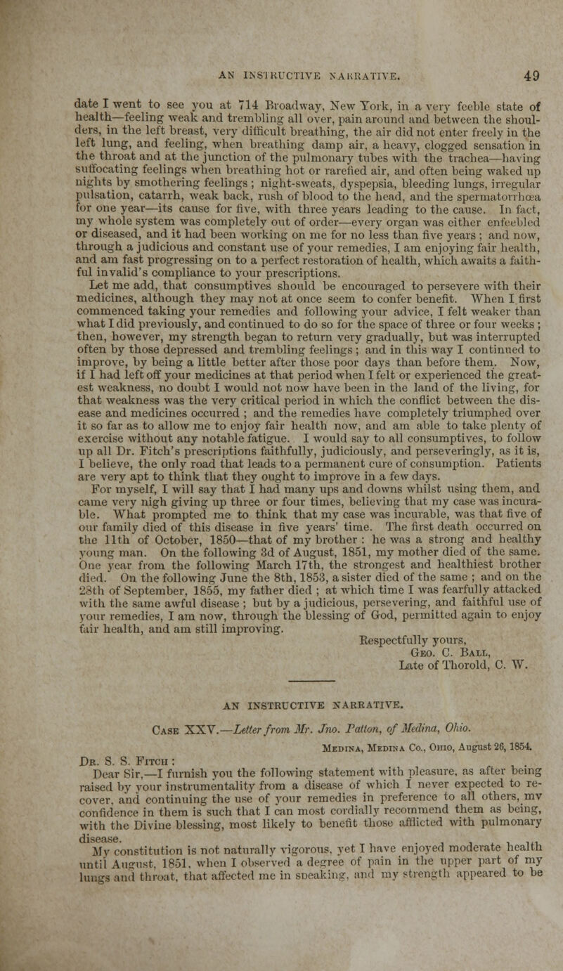 date I went to see you at 714 Broadway, New York, in a very feeble state of health—feeling weak and trembling all over, pain around and between the shoul- ders, in the left breast, very difficult breathing, the air did not enter freely in the left lung, and feeling, -when breathing damp air, a heavy, clogged sensation in the throat and at the junction of the pulmonary tubes with the trachea—having suffocating feelings when breathing hot or rarefied air, and often being waked up nights by smothering feelings ; night-sweats, dyspepsia, bleeding lungs, irregular pulsation, catarrh, weak back, rush of blood to the head, and the spermatorrhoea for one year—its cairse for five, with three years leading to the cause. In fact, my whole system was completely out of order—every organ was either enfeebled or diseased, and it had been working on me for no less than five years ; and now, through a judicious and constant use of your remedies, I am enjoying fair health, and am fast progressing on to a perfect restoration of health, which awaits a faith- ful invalid's compliance to your prescriptions. Let me add, that consumptives should be encouraged to persevere with their medicines, although they may not at once seem to confer benefit. When I first commenced taking your remedies and following your advice, I felt weaker than what I did previously, and continued to do so for the space of three or four weeks ; then, however, my strength began to return very gradually, but was interrupted often by those depressed and trembling feelings ; and in this way I continued to improve, by being a little better after those poor days than before them. Now, if I had left off your medicines at that period when I felt or experienced the great- est weakness, no doubt I would not now have been in the land of the living, for that weakness was the very critical period in which the conflict between the dis- ease and medicines occurred ; and the remedies have completely triumphed over it so far as to allow me to enjoy fair health now, and am able to take plenty of exercise without any notable fatigue. I would say to all consumptives, to follow up all Dr. Fitch's prescriptions faithfully, judiciously, and pcrseveringly, as it is, I believe, the only road that leads to a permanent cure of consumption. Patients are very apt to think that they ought to improve in a few days. For myself, I will say that I had many ups and downs whilst using them, and came very nigh giving up three or four times, believing that my case was incura- ble. What prompted me to think that my case was incurable, was that five of our family died of this disease in five years' time. The first death occurred on the 11th of October, 1850—that of my brother : he was a strong and healthy young man. On the following 3d of August, 1851, my mother died of the same. One year from the following March 17th, the strongest and healthiest brother died. On the following June the 8th, 1853, a sister died of the same ; and on the 28th of September, 1855, my father died ; at which time I was fearfully attacked with the same awful disease ; but by a judicious, persevering, and faithful use of your remedies, I am now, through the blessing of God, permitted again to enjoy fair health, and am still improving. Respectfully yours, Geo. C. Ball, Late of Thorold, C. W. AN INSTRUCTIVE NARRATIVE. Case XXV'.—Letter from Mr. Jno. Patton, of Medina, Ohio. Medina, Medina Co., Ohio, August 26,1854. Dr. S. S. Fitcii : . Dear Sir.—I furnish you the following statement with pleasure, as after being raised by your instrumentality from a disease of which I never expected to re- cover, and continuing the use of your remedies in preference to all others, mv confidence in them is such that I can most cordially recommend them as being, with the Divine blessing, most likely to benefit those afflicted with pulmonary My constitution is not naturally vigorous, yet T have enjoyed moderate health until August, 1861, when I observed a degree of pain in the upper part of my lungs and throat, that affected me in sneaking, ami my strength appeared to be