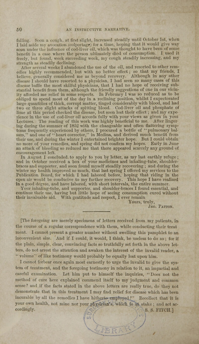 foiling. Boon a cough, at first slight, increased steadily until October 1st, when I laid aside my av<><ati<m (colportage) for a time, hoping that it would give way soon under the influence of cod-liver oil, which was thought to have been of some benefit in a case where the person ultimately died of consumption. I used it freely, but found, week succeeding week, my cough steadily increasing, and my strength as steadily declining. After several weeks I abandoned the use of the oil, and resorted to other rem- edies highly recommended, but with no better effect; so that my friends, I believe, generally considered me as beyond recovery. Although in any other disease I should have resorted to a physician, I had seen so many cases of this disease baffle the most skilful physicians, that I had no hope of receiving sub- stantial benefit from them, although the friendly suggestions of one in our vicin- ity afforded me relief in some respects. In February I was so reduced as to be obliged to spend most of the day in a reclining position, whilst I expectorated large quantities of thick, corrupt matter, tinged considerably with blood, and had two or three slight attacks of spitting blood. Coddiver oil and phosphate of lime at this period checked the disease, but soon lost their effect; and my expe- rience in the use of cod-liver oil accords fully with your views as given in youi Lectures. The reading of this work was highly beneficial to me. After linger- ing during the summer of 1852 with the changeable and often flattering symp- toms frequently experienced by others, I procured a bottle of pulmonary bal- sam, and one of  heart corrector, in Medina, and derived much benefit from their use, and during the winter I entertained brighter hope. But I could obtain no more of your remedies, and spring did not confirm my hopes. Early in June an attack of bleeding so reduced me that there appeared scarcely any ground of encouragement left. In August I concluded to apply to you by letter, as my last earthly refuge ; and in October received a box of your medicines and inhaling-tube, shoulder- braces and supporter, and soon found myself steadily recovering ; and during the winter my health improved so much, that last spring I offered my services to the Publication Board, for which I had labored before, hoping that riding in the open air would be conducive to my further recovery. This hope I have realized in a good degree, and have labored, with short intervals, the entire summer. Your inhaling-tube, and supporter, and shoulder-braces I found essential, and continue their use, having but little hope of seeing consumption cured without their invaluable aid. With gratitude and respect, I ever remain Yours, truly, Jno. Pattox. [The foregoing are merely specimens of letters received from my patients, in the course of a regular correspondence with them, while conducting their treat ment. I cannot present a greater number without swelling this pamphlet to an inconvenient size. And if I could, it would, I think, be useless to do so ; for if the plain, simple, clear, convincing facts so truthfully set forth in the above let- ters, do not arrest the attention and awaken the interest of the invalid reader, a  volume of like testimony would probably be equally lost upon him. I cannot forbear once again most earnestly to urge the invalid to give the sys- tem of treatment, and the foregoing testimony in relation to it, an impartial and careful examination. Let him put to himself the inquiries, Does not the method of cure here explained commend itself to my judgment and common sense? and if the facts stated in the above letters are really true, do they not demonstrate that in this treatment I may find relief for disease which has been incurable by all the remedies I have hitherto employed? Recollect that it is your own health, not mine nor your physician's, which is at stake ; and act ac- cordingly. S. S. FITCH.]