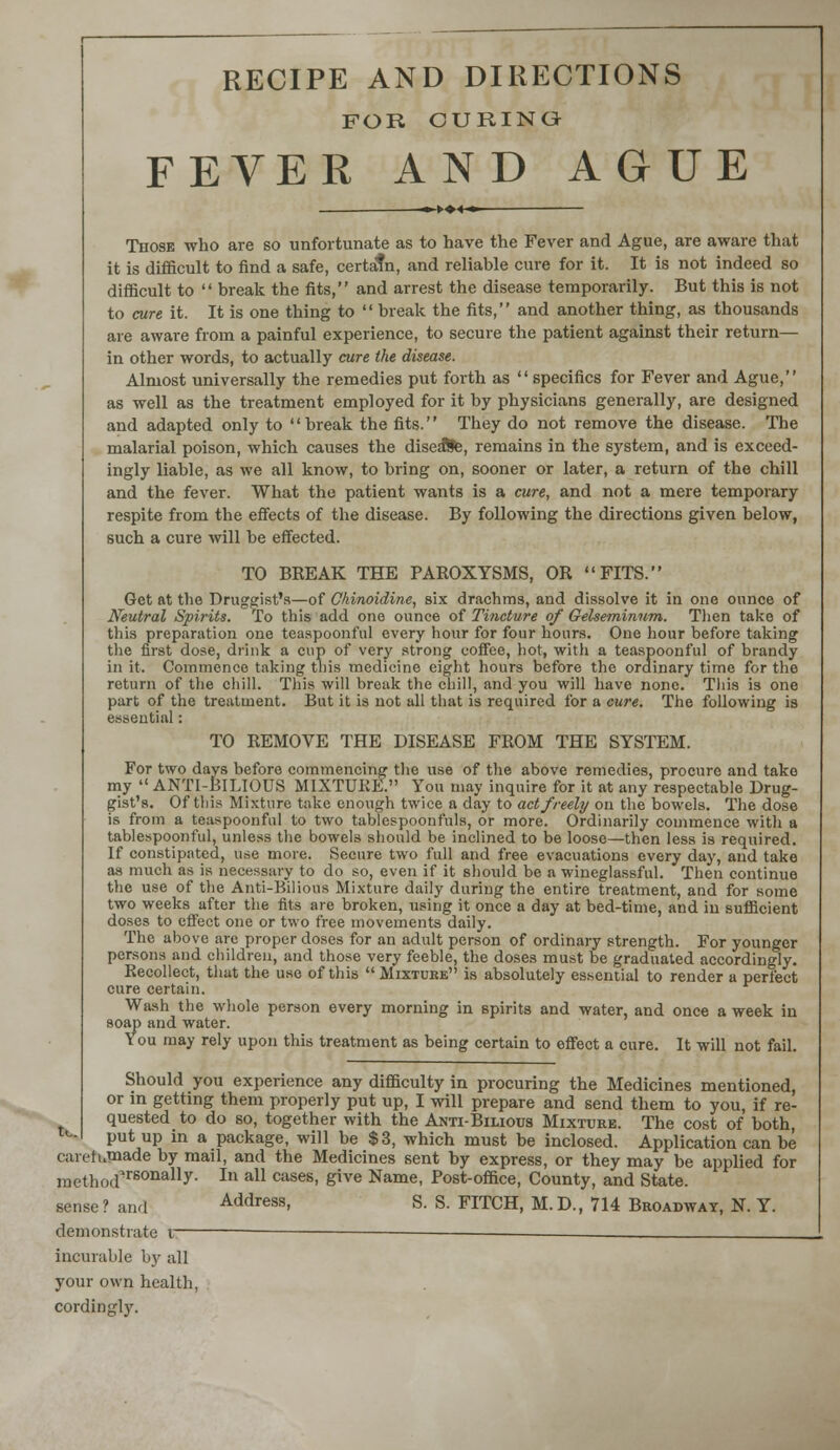 t.. RECIPE AND DIRECTIONS FOR CURING FEVER AND AGUE Those who are so unfortunate as to have the Fever and Ague, are aware that it is difficult to find a safe, certatn, and reliable cure for it. It is not indeed so difficult to  break the fits, and arrest the disease temporarily. But this is not to cure it. It is one thing to  break the fits, and another thing, as thousands are aware from a painful experience, to secure the patient against their return— in other words, to actually cure the disease. Almost universally the remedies put forth as specifics for Fever and Ague, as well as the treatment employed for it by physicians generally, are designed and adapted only to break the fits. They do not remove the disease. The malarial poison, which causes the disease, remains in the system, and is exceed- ingly liable, as we all know, to bring on, sooner or later, a return of the chill and the fever. What the patient wants is a cure, and not a mere temporary respite from the effects of the disease. By following the directions given below, such a cure will be effected. TO BREAK THE PAROXYSMS, OR FITS. Get at the Druggist's—of Chinoidine, six drachms, and dissolve it in one ounce of Neutral Spirits. To this add one ounce of Tincture of Gelseminum. Then take of this preparation one teaspoonful every hour for four hours. One hour before taking the first dose, drink a cup of very strong coffee, hot, with a teaspoonful of brandy in it. Commence taking this medicine eight hours before the ordinary time for the return of the chill. This will break the chill, and you will have none. This is one part of the treatment. But it is not all that is required for a cure. The following is essential : TO REMOVE THE DISEASE FROM THE SYSTEM. For two days before commencing the use of the above remedies, procure and take my  ANTI-BILIOUS MIXTURE. You may inquire for it at any respectable Drug- gist's. Of this Mixture take enough twice a day to act freely on the bowels. The dose is from a teaspoonful to two tablespoonfuls, or more. Ordinarily commence with a tablespoonful, unless the bowels should be inclined to be loose—then less is required. If constipated, use more. Secure two full and free evacuations every day, and take as much as is necessary to do so, even if it should be a wineglassful. Then continue the use of the Anti-Bilious Mixture daily during the entire treatment, and for some two weeks after the fits are broken, using it once a day at bed-time, and in sufficient doses to effect one or two free movements daily. The above are proper doses for an adult person of ordinary strength. For younger persons and children, and those very feeble, the doses must be graduated accordingly. Recollect, that the use of this  Mixture is absolutely essential to render a perfect cure certain. Wash the whole person every morning in spirits and water, and once a week in soap and water. You may rely upon this treatment as being certain to effect a cure. It will not fail. Should you experience any difficulty in procuring the Medicines mentioned, or in getting them properly put up, I will prepare and send them to you, if re- quested to do so, together with the Anti-Bilious Mixture. The cost of both, put up in a package, will be $3, which must be inclosed. Application can be caretumade by mail, and the Medicines sent by express, or they may be applied for mctlKKrrsonally- In a11 cases> &ive Name, Post-office, County, and State. sense? and Address, S. S. FITCH, M.D., 714 Broadway, N. Y. demonstrate v — — incurable by all your own health, cordingly.