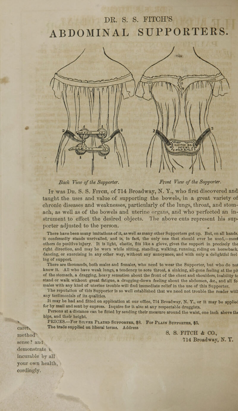 ABDOMINAL SUPPORTERS caretL method sense? and demonstrate i incurable by all your own health cordingly. Back View of the Supporter. Front View of the Supporter. It was Dr. S. S. Fitch, of 714 Broadway, N. Y., who first discovered and taught the uses and value of supporting the howels, in a great variety of chronic diseases and weaknesses, particularly of the lungs, throat, and stom- ach, as well as of the bowels and uterine organs, and who perfected an in- strument to effect the desired objects. The above cuts represent his sup- porter adjusted to the person. There have been many imitations of it, as well as many other Supporters got up. But, on all hands it confessedly stands unrivalled, and is, in fact, the only one that should ever be used,—mosl others do positive injury. It is light, elastic, fits like a glove, gives the support in precisely th< right directiou, and may be worn while sitting, standing, walking, running, riding on horseback dancing, or exercising in any other way, without any annoyance, and with only a delightful feel ing of support There are thousands, both males and females, who need to wear the Supporter, but who do noi know it. All who have weak lungs, a tendency to sore throat, a sinking, all-gone feeling at the pll of the stomach, a dragging, heavy sensation about the front of the chest and shoulders, inability t< stand or walk without great fatigue, a dr;igging-down feeling about the abdomen, &c, and all fe males with any kind of uterine trouble will find immediate relief in the use of this Supporter. The reputation of this Supporter is so well established that we need not trouble the reader witt any testimonials of its qualities. It may be had and fitted on application at our office, 714 Broadway, N. T., or it may be appliec for by mail and sent by express. Inquire for it also at any respectable druggists. Persons at a distance can be fitted by sending their measure around the waist, one inch above thi hips, and their height. PRICES.—For Silver Plated Supporter, $8. For Plain Supporter, $5. The trade supplied on liberal terms. Address S. S. FITCH & CO., 714 Broadway, N. T.
