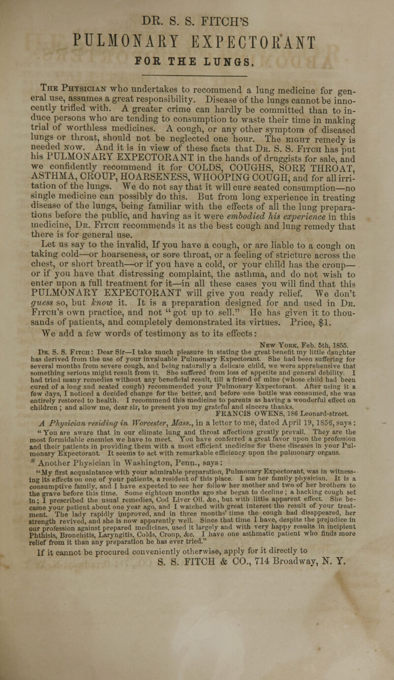 PULMONARY EXPECTORANT FOR THE LUNGS. The Physician who undertakes to recommend a lung medicine for gen- eral use, assumes a great responsibility. Disease of the lungs cannot be inno- cently trifled with. A greater crime can hardly be committed than to in- duce persons who are tending to consumption to waste their time in making trial of worthless medicines. A congb, or any other symptom of diseased lungs or throat, should not be neglected one hour. The eight remedy is needed now. And it is in view of these facts that Dr. S. S. Fitoh has put his PULMONARY EXPECTORANT in the hands of druggists for sale, and we confidently recommend it for COLDS, COUGHS, SORE THROAT, ASTHMA, CROUP, HOARSENESS, WHOOPING COUGH, and for all irri- tation of the lungs. We do not say that it will cure seated consumption—no single medicine can possibly do this. But from long experience in treating disease of the lungs, being familiar with the effects of all the lung prepara- tions before the public, and having as it were embodied his experience in this medicine, Dk. Fitch recommends it as the best cough and luug remedy that there is for general use. Let us say to the invalid, If you have a cough, or are liable to a cough on taking cold—or hoarseness, or sore throat, or a feeling of stricture across the chest, or short breath—or if you have a cold, or your child has the croup— or if you have that distressing complaint, the asthma, and do not wish to enter upon a full treatment for it—in all these cases you will find that this PULMONARY EXPECTORANT will give you ready relief. We don't guess so, but know it. It is a preparation designed for and used in Dk. Fitch's own practice, and not got up to sell. He has given it to thou- sands of patients, and completely demonstrated its virtues. Price, $1. We add a few words of testimony as to its effects: New York, Feb. 5th, 1855. Dr. S. S. FiTOn: Dear Sir—I take much pleasure in statins; the great benefit my little daughter has derived from the use of your invaluable Pulmonary Expectorant. She had been suffering for several months from severe cough, and being naturally a delicate child, we were apprehensive that something serious might result from it. She suffered from loss of appetite and general debility. I had tried many remedies without any beneficial result, till a friend of mine (whose child had been cured of a long and seated cough) recommended your Pulmonary Expectorant. After using it a few days, I noticed a decided change for the better, and before one bottle was consumed, she was entirely restored to health. I recommend this medicine to parents as having a wonderful effect on children ; and allow me, dear sir, to present you my grateful and sincere thanks. FPvANCIS OWENS, 1S6 Leonard-street. A Physician residing in Worcester, Mass., iu a letter to me, dated April 19,1856, says : You are aware that in our climate lung and throat affections greatly prevail. They are the most formidable enemies we have to meet. You have conferred a great favor upon the profession and their patients in providing them with a most efficient medicine for these diseases in your Pul- monary Expectorant. It seems to act with remarkable efficiency upon the pulmonary organs. • Another Physician in Washington, Penn., says: My first acquaintance with your admirable preparation, Pulmonary Expectorant, was in witness- ing its effects on one of your patients, a resident of this place. I am her family physician. It is a consumptive family, and I have expected to see her follow her mother and two of her brothers to the grave before this time. Some eighteen months ago she began to decline ; a hacking cough set in; I prescribed the usual remedies, Cod Liver Oil. Ac, but with little apparent effect. She be- came your patient about one year ago, and I watched with great interest the result of your treat- ment. The lady rapidly improved, and in three months' time the cough had disappeared, her strength revived, and she is now apparently well. Since that time I have, despite the prejudice in our profession against prepared medicines, used it lately and with very happy results in incipient Phthisis, Bronchitis, Laryngitis, Colds, Croup, &c. I have one asthmatic patient who finds more relief from it than any preparation he has ever tried. If it cannot be procured conveniently otherwise, apply for it directly to