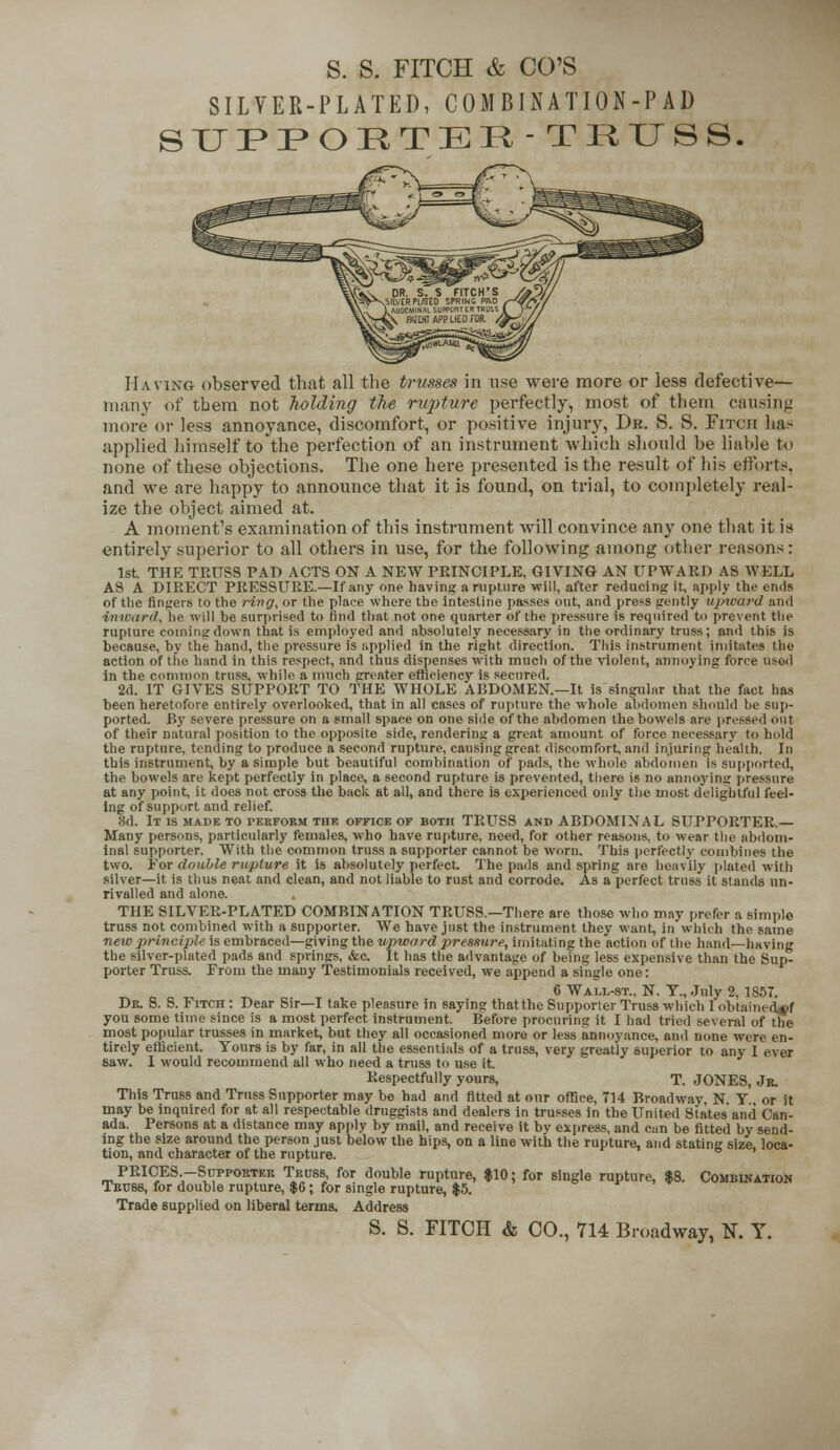 SILVER-PLATED, COMBINATION-PAD SUPPORTER-TRUSS. Having observed that all the trusses in use were more or less defective- many of tbera not holding the rupture perfectly, most of them causing more or less annoyance, discomfort, or positive injury, Dr. S. S. Fitch has applied himself to the perfection of an instrument which should be liable to none of these objections. The one here presented is the result of bis efforts, and we are happy to announce that it is found, on trial, to completely real- ize the object aimed at. A moment's examination of this instrument will convince any one that it is entirely superior to all others in use, for the following among other reasons: 1st THE TRUSS PAD ACTS ON A NEW PRINCIPLE, GIVING AN UPWARD AS WELL AS A DIRECT PRESSURE.—If any one having a rupture will, after reducing it, apply the ends of the fingers to the ring, or the plaee where the intestine passes out, and press gently upward and inward, lie will he surprised to find that not one quarter of the pressure is required to prevent the rupture coming down that is employed and absolutely necessary in the ordinary truss; and this is because, by the hand, the pressure is applied in the right direction. This instrument imitates the action of the hand in this respect, and thus dispenses with much of the violent, annoying force used in the common truss, while a much greater efficiency is secured. 2d. IT GIVES SUPPORT TO THE WHOLE ABDOMEN—It is singular that the fact has been heretofore entirely overlooked, that in all cases of rupture the whole abdomen should be sup- ported. By severe pressure on a small space on one side of the abdomen the bowels are pressed out of their natural position to the opposite side, rendering a great amount of force necessary to hold the rupture, tending to produce a second rupture, causing great discomfort and injuring health. In this instrument, by a simple but beautiful combination of pads, the whole abdomen is supported, the bowels are kept perfectly in place, a second rupture is prevented, there is no annoying pressure at any point, it does not cross the back at all, and there is experienced only the most delightful feel- ing of support and relief. §d. It IS MADE TO TERFORM THE OFFICE OF BOTH TRUSS AND ABDOMINAL SUPPORTER.— Many persons, particularly females, who have rupture, need, for other reasons, to wear the abdom- inal supporter. With the common truss a supporter cannot be worn. This perfectly combines the two. For double rupture it is absolutely perfect The pads and spring are heavily plated with silver—it is thus neat and clean, and not liable to rust and corrode. As a perfect truss it stands un- rivalled and alone. THE SILVER-PLATED COMBINATION TRUSS.—There are those who may prefer a simple truss not combined with a supporter. We have just the instrument they want in which the same new principle is embraced—giving the upward pressure, imitating the action of the hand—having the silver-plated pads and springs, &c. It has the advantage of being less expensive than the Sup- porter Truss. From the many Testimonials received, we append a single one: 6 Wai.l-st.. N. T.,July 2, 1857. Dr. 8. S. Fitch : Dear Sir—I take pleasure in saying that the Supporter Truss which I obtainerbxf you some time since is a most perfect instrument. Before procuring it I had tried several of the most popular trusses in market but they all occasioned more or less annoyance, and none were en- tirely efficient. Yours is by far, in all the essentials of a truss, very greatly superior to any I ever saw. I would recommend all who need a truss to use it. Respectfully yours, T. JONES, Jr. This Truss and Truss Supporter may be had and fitted at our office, 714 Broadway NY or it may be inquired for at all respectable druggists and dealers in trusses in the United States and Can- ada. Persons at a distance may apply by mail, and receive it by express, and can be fitted by send- ing the size around the person just below the hips, on a line with the rupture, and stating size loca- tion, and character of the rupture. PRICES.—Supporter Truss, for double rupture, $10; for single rupture, $8. Combination Truss, for double rupture, $6; for single rupture, $5. Trade supplied on liberal terms. Address