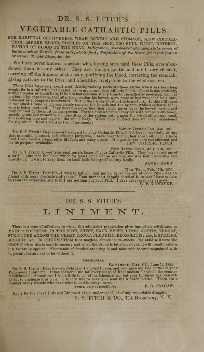 VEGETABLE CATHARTIC PILLS FOR HABITUAL C0STIVENE3S, WEAK BOWELS AND STOMACH, SLOW CIRCULA- TION, IMPURE BLOOD, PIMPLES ON THE SKIN, TOO FULL HABIT, DETERMI- NATION OF BLOOD TO THE HEAD, Indigestion, Over-loaded Stomach., Disturbance of the Stomach or Bowels, from indigestible food; Palpitation of the Eeart, from indigestion or wind; Torpid Liver, Ac, &c. We have never known a person who, having once used these Pills, ever aban- doned them for any other. They are, though gentle and mild, very efficient, carrying off the humors of the body, purifying the blood, correcting the stomach, giving activity to the liver, and a healthy, lively tone to the whole system. These Pills have one great and distinguishing peculiarity—a. virtue which has been long sought for in a cathartic, but has not, as we are aware, been hitherto found. There is not, probably, a single reader of these lines, if he has had occasion at any time to use cathartic medicine, who has not found by experience, that after its operation liis bowels were more or less weakened for a time, indicated by subsequent costiveness. It is in the nature of cathartics to act thus. In this Pill there is combined a tonic which completely sustains the bowels and the system, while a cathartic influ- ence is being produced. They therefore never lose their effect; never leave the bowels costive, and may be used by the most delicate person. For the diseases named, they act with complete efficiency, searching out and removing all impurities of the system, acting upon the whole alimentary canal, and restoring tone and vigor to the whole body. When once adopted they are never abandoned for any other. Read a word or two of testimony: Mount Vernon, Ind., Jan. 10th. Dr. S. S. FiTcn: Dear Sir—With regard to your Cathartic Pills, I feel bound especially to say, that as a mild, pleasant, and efficient purgative, I have never found their equal, although I have used Lee's, Cook's, Brandreth's, Moffat's, and many others. It is gentle, yet sure and effectual, and for its purpose invaluable. REV. CHARLES FITCH. New Haven, Conn., July 17th, 1856. Dr. S. S Fitch: Sir—Please send me six boxes of your Cathartic Pills. They have cured me of a terrible humor in the blood which for years came out on my face, and was both distressing and mortifying. I wish to keep them on hand both for myself and my family. JAMES HARG. New York, Feb. 17th, 1855. Dr. S. S. Fitch: Dear Sir—I wish to tell you that until I began the use of your Pills I was af- flicted with most obstinate costiveness. I am now most happily cured of it, so that I have seldom to resort to cathartics, and then I use nothing but your Pills. I have never seen any as good. R. P. VANDYKE. DR. S. S. FITCH'S LINIMENT. There is a class of affections in which this admirable preparation gives immediate relief, such as PAIN or SORENESS IN THE SIDE, CHEST, BACK, SPINE, LIMBS, JOINTS, THROAT, STRICTURE ACROSS THE CHEST, CROUP, PLEURISY, BRONCHITIS; also, in SPRAINS, BRUISES, &c. In RHEUMATISM it is magical, almost, in its effects. No child will have the CROUP when this is used in season; and when the Croup is fully developed, it will usually relieve it if faithfully applied. Thousands of families are using it, and none who become acquainted with it. permit themselves to be without it testimonial. Sacramento City, Cal., June 14,1854. Dr. S. S. Fitch : Dear Sir—In February I applied to you, and you gave me two bottles of your Pulmonary Liniment. It has answered me for every shape of Rheumatism for which the country is celebrated. Sometimes I feel a little touch of the Rheumatism, but your Liniment has been suf- ficient to eradicate it at once. I should like to have you send me a dozen bottles. There are a number of my friends who have tried it, and it always cures. Yours, very respectfully, F. B. CRAGAN. Apply for the above Pills and Liniment of the undersigned, or of any respectable druggist