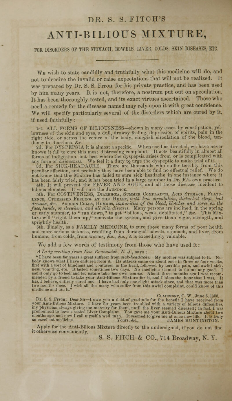 ANTI-BILIOUS MIXTURE, FOR DISORDERS OF THE STOMACH, BOWELS, LIVER, COLDS, SKIN DISEASES, ETC. We wish to state candidly and truthfully what this medicine will do, and not to deceive the invalid or raise expectations that will not be realized. It -was prepared by Dr. S. S. Fitoh for his private practice, and has been used by him many years. It is not, therefore, a nostrum put out on speculation. It has been thoroughly tested, and its exact virtues ascertained. Those who need a remedy for the diseases named may rely upon it with great confidence. We will specify particularly several of the disorders which are cured by it, if used faithfully : 1st. ALL FORMS OF BILIOUSNESS—shown in many cases by constipation, yel- lowness of the skin and eyes, a dull, drowsy feeling, depression of spirits, pain in the right side, or across the 'centre of the body, sluggish circulation of the blood, ten- dency to diarrhoea, &c. 2d. For DYSPEPSIA it is almost a specific. When used as directed, we have never known it fail to cure this most distressing complaint. It acts beautifully in almost all forms of indigestion, but best where the dyspepsia arises from or is complicated with any form of biliousness. We feel it a duty to_ urge the dyspeptic to make trial of it. 3d. For SICK-HEADACHE. There are thousands who suffer terribly from this peculiar affection, and probably they have been able to find no effectual relief. We do not know that this Mixture has failed to cure sick headache in one instance where it has been fairly tried, and it has been tried in a large number in Dr. F.'s own practice. 4th. It will prevent the FEVER AND AGUE, and all those diseases incident to bilious climates. It will cure the Jaundice. 5th. For COSTIVENESS, Diarrhcsa, Summer Complaints, Acid Stomach, Flatu- lence, Oppressed Feeling at the Heart, with baa circulation, disturbed sleep, bad dreams, dbc. Sudden Colds, Humors, impurities of the blood, blotches and sores on the face, hands, or elsewhere, and all skin diseases. Many persons are inclined, in the spring or early summer, to run down, to get bilious, weak, debilitated, &c. This Mix- ture will  right them up, renovate the system, and give them vigor, strength, and sprightly health. 6th. Fuially, as a FAMILY MEDICINE, to cure those many forms of poor health and more serious sickness, resulting from deranged bowels, stomach, and liver, from humors, from colds, from worms, &c, &c, it is exceedingly valuable. We add a few wrords of testimony from those who have used it: A Lady writing from New Brunswick, N. J., says :  I have been for years a great sufferer from sick-headache. My mother was subject to it. No- body knows what I have endured from it. Its attacks came on about once in fliree or four weeks, first with a sort of blindness and confusion in the head, followed by terrible pain, and awful sick- ness, vomitins, etc. It lasted sometimes two days. No medicine seemed to do me any good. I could only go to bed, and let nature take her own course. About three months ago 1 was recom- mended by a friend to take your Anti-Bilious Mixture for it, and I bless the boar that I was. It has, I believe, entirely cured me. I have had only one slight attack since, and that was more than two months since. I wish all the many who suffer from this awful complaint, could know of this medicine and use it. Clairmont, C. W., June 6, 1853. Dr. 8. S. Fitch: Bear Sir—I owe you a debt of gratitude for the benefit I have received from your Anti-Bilious Mixture. I have for years been troubled with a variety or bilious difficulties. my physician always giving me mercury for them, until the liver seemed diseased ; in fact, I was pronounced to have a seated Liver Complaint. You gave me your Anti-Bilious Mixture about two months ago, and now I call myself a well man. It seemed to give me at once new life. It is truly an excellent medicine. Yours. &c, JAMES HUNTINGTON. Apply for the Anti-Bilious Mixture directly to the undersigned, if you do not fine it otherwise conveniently.