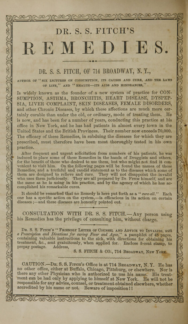 f^^t^^ DR. S. S. FITCH'S REMEDIES. DR. S. S. FITCH, OF 714 BROADWAY, N.T., AUTHOR OF '' SIX LECTURES ON CONSUMPTION, ITS CAUSES AND CURE, AND THE LAWS OF LIFE, AND HEALTH ITS AIDS AND HINDRANCES, Is widely known as the founder of a new system of practice for CON- SUMPTION, ASTHMA, BRONCHITIS, HEART DISEASE, DYSPEP- SIA, LIVER COMPLAINT, SKIN DISEASES, FEMALE DISORDERS, and other Chronic Diseases, by which these affections are much more cer- tainly curable than under the old, or ordinary, mode of treating them. He is now, and has been for a number of years, conducting this practice at his office in New York, and he has had patients in almost every town in the United States and the British Provinces. Their number now exceeds 70,000. The efficacy of these Remedies, in subduing the diseases for which they are prescribed, must therefore have been most thoroughly tested in his own practice. After frequent and urgent solicitation from numbers of his patients, he was induced to place some of these Remedies in the hands of Druggists and others, for the benefit of those who desired to use them, but who might not find it con- venient to visit him. On the following pages will he found the names of these Remedies, and a truthful and candid statement as to the diseases which some of them are designed to relieve and cure. They will not disappoint the invalid who uses them judiciously. They are all prepared by Dr. Fitch himself, and are the same as he is using in his practice, and by the agency of which he has ac- complished his remarkable cures. It should be remarked that no Remedy is here put forth as a  cure-all. Each one has a specific action on the system,—is efficacious in its action on certain diseases ;—and these diseases are honestly pointed out. CONSULTATION WITH DR. S. S. FITCH.—Any person using his Remedies has the privilege of consulting him, without charge. » Dr. S. S. Fitch's  Friendly Letter of Counsel and Advice to Invalids, with a Prescription and Directions for curing Fever and Ague, a pamphlet of 48 pages, containing valuable instructions to the sick, with directions for obtaining his treatment, &c, sent gratuitously, when applied for. Enclose 3-cent stamp, to prepay postage. Address, S. S. FITCH & CO., 714 Broadway, New York. CAUTION.—Dr. S. S. Fitoh's Office is at 714 Broadway, N. Y. He has no other office, either at Buffalo, Chicago, Pittsburg, or elsewhere. Nor is there any other Physician who is authorized to use his name. His treat- ment can be had only by applying to himself at New York. He will not be responsible for any advice, counsel, or treatment obtained elsewhere, whether accredited by his name or not. Beware of imposition 11 £^I^3JifN^)\ J^cKoN^J^aS^^