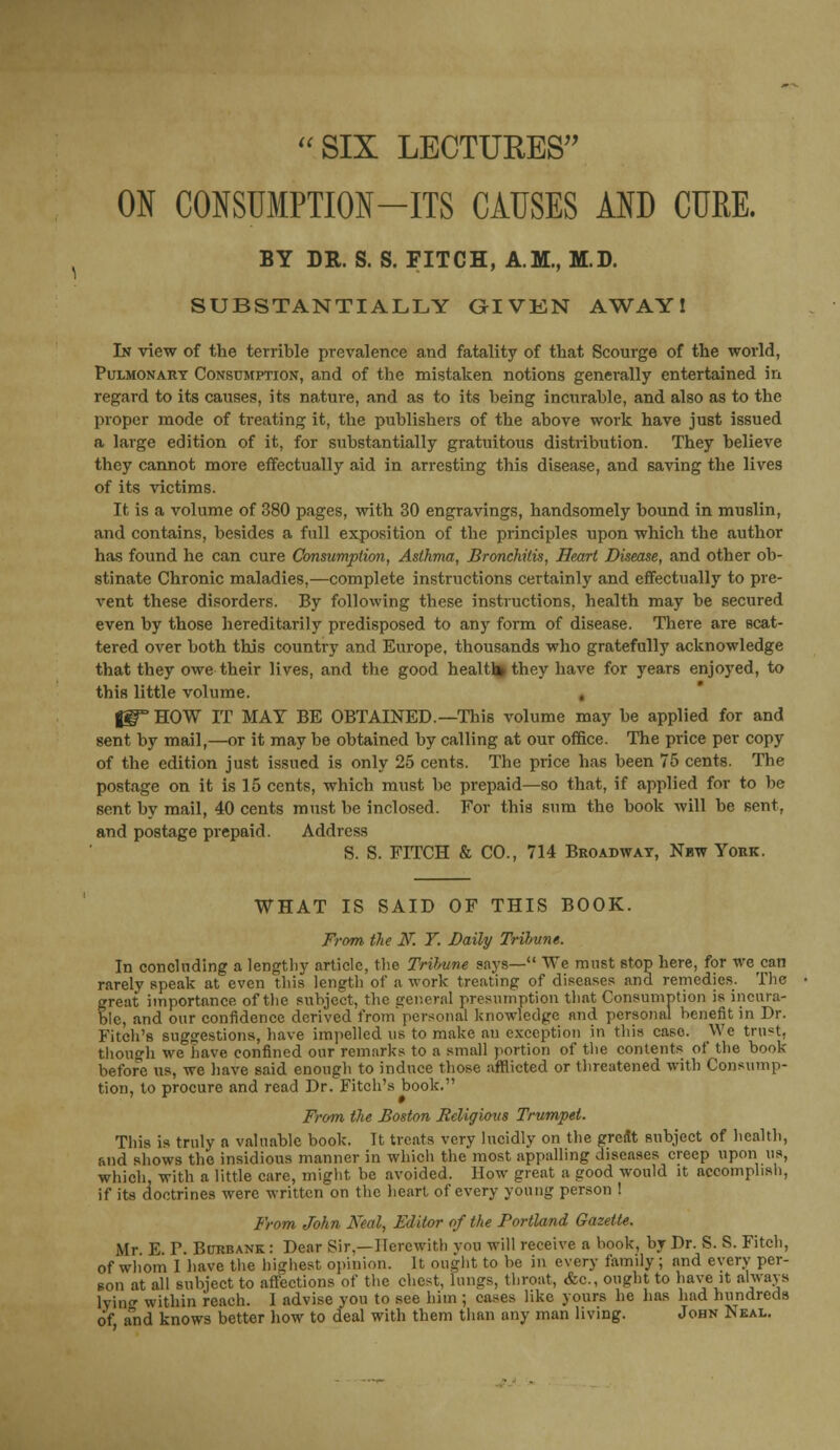 ON CONSUMPTION-ITS CAUSES AND CURE. BY DR. S. S. FITCH, A.M., M.D. SUBSTANTIALLY GIVEN AWAY! In view of the terrible prevalence and fatality of that Scourge of the world, Pulmonary Consumption, and of the mistaken notions generally entertained in regard to its causes, its nature, and as to its being incurable, and also as to the proper mode of treating it, the publishers of the above work have just issued a large edition of it, for substantially gratuitous distribution. They believe they cannot more effectually aid in arresting this disease, and saving the lives of its victims. It is a volume of 380 pages, with 30 engravings, handsomely bound in muslin, and contains, besides a full exposition of the principles upon which the author has found he can cure Consumption, Asthma, Bronchitis, Heart Disease, and other ob- stinate Chronic maladies,—complete instructions certainly and effectually to pre- vent these disorders. By following these instructions, health may be secured even by those hereditarily predisposed to any form of disease. There are scat- tered over both this country and Europe, thousands who gratefully acknowledge that they owe their lives, and the good healtl* they have for years enjoyed, to this little volume. f3T HOW IT MAT BE OBTAINED.—This volume may be applied for and sent by mail,—or it may be obtained by calling at our office. The price per copy of the edition just issued is only 25 cents. The price has been 75 cents. The postage on it is 15 cents, which must be prepaid—so that, if applied for to be sent by mail, 40 cents must be inclosed. For this sum the book will be sent, and postage prepaid. Address S. S. FITCH & CO., 714 Broadway, Nbw York. WHAT IS SAID OF THIS BOOK. From the K Y. Daily Trifrune. In concluding a lengthy article, the Trihune says— We must stop here, for we can rarely speak at even this length of a work treating of diseases and remedies. The great importance of the subject, the general presumption that Consumption is incura- ble, and our confidence derived from personal knowledge and personal benefit in Dr. Fitch's suggestions, have impelled us to make an exception in this caso. We trnst, though we have confined our remarks to a small portion of the contents of the book before us, we have said enough to induce those afflicted or threatened with Consump- tion, to procure and read Dr. Fitch's book. From the Boston Religious Trumpet. This is truly a valuable book. It treats very lucidly on the great subject of health, and shows the insidious manner in which the most appalling diseases creep upon us, which, with a little care, might be avoided. How great a good would it accomplish, if its doctrines were written on the heart of every young person ! From John Neal, Editor of the Portland Gazette. Mr E P. Burbank : Dear Sir,—Herewith yon will receive a book, by Dr. S. S. Fitch, of whom I have the highest opinion. It ought to be in every family ; and every per- son at all subject to affections of the chest, lungs, throat, &c, ought to have it always lying within reach. I advise you to see him ; cases like yours he lias had hundreds of and knows better how to deal with them than any man living. John Neal.