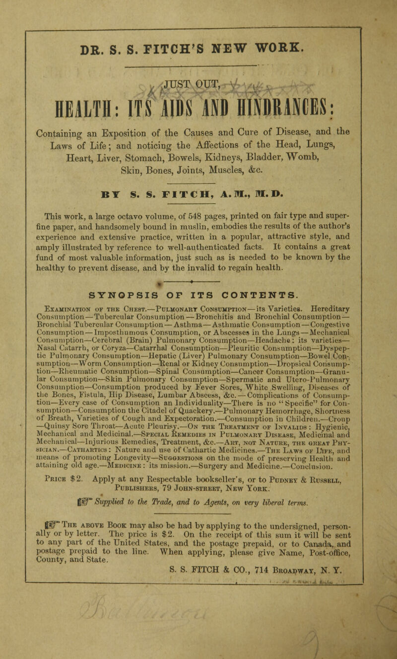 DR. S. S. FITCH'S NEW WORK. JUST OUT, A f~ HEALTH: ITS AIDS AND HINDRANCES: Containing an Exposition of the Causes and Cure of Disease, and the Laws of Life; and noticing the Affections of the Head, Lungs, Heart, Liver, Stomach, Bowels, Kidneys, Bladder, Womh, Skin, Bones, Joints, Muscles, «fec. BY S. S. FITCH, A.M., M. D. This work, a large octavo volume, of 548 pages, printed on fair type and super- fine paper, and handsomely bound in muslin, embodies the results of the author's experience and extensive practice, written in a popular, attractive style, and amply illustrated by reference to well-authenticated facts. It contains a great fund of most valuable information, just such as is needed to be known by the healthy to prevent disease, and by the invalid to regain health. SYNOPSIS OF ITS CONTENTS. Examination of the Chest.—Pulmonary Consumption—its Varieties. Hereditary Consumption—Tubercular Consumption — Bronchitis and Bronchial Consumption— Bronchial Tubercular Consumption — Asthma—Asthmatic Consumption — Congestive Consumption — Imposthumous Consumption, or Abscesses in the Lungs — Mechanical Consumption—Cerebral (Brain) Pulmonary Consumption—Headache: its varieties— Nasal Catarrh, or Coryza—Catarrhal Consumption—Pleuritic Consumption—Dyspep- tic Pulmonary Consumption—Hepatic (Liver) Pulmonary Consumption—Bowel Cop-, sumption—Worm Consumption—Renal or Kidney Consumption—Dropsical Consump- tion—Rheumatic Consumption—Spinal Consumption—Cancer Consumption—Granu- lar Consumption—Skin Pulmonary Consumption—Spermatic and Utero-Pulmonary Consumption—Consumption produced by Fever Sores, White Swelling, Diseases of the Bones, Fistula, Hip Disease, Lumbar Abscess, &c. — Complications of Consump- tion—Every case of Consumption an Individuality—There is no Specific for Con- sumption—Consumption the Citadel of Quackery.—Pulmonary Hemorrhage, Shortness of Breath, Varieties of Cough and Expectoration.—Consumption in Children.—Croup —Quinsy Sore Throat—Acute Pleurisy.—On the Treatment of Invalids : Hygienic, Mechanical and Medicinal.—Special Remedies in Pulmonart Disease, Medicinal ami Mechanical—Injurious Remedies, Treatment, &c.—Art, not Nature, the oueat Phy- sician.—Cathartics: Nature and use of Cathartic Medicines.—The Laws ok L*ifk, and means of promoting: Longevity—Suggestions on the mode of preserving Health and attaining old age.—Medicine : its mission.—Surgery and Medicine.—Conclusion. Price $2. Apply at any Respectable bookseller's, or to Pudnet & Russell, Publishers, 79 John-street, New York. f@f Supplied to the Trade, and to Agents, on very liberal terms. fjgT The above Book may also be had by applying to the undersigned, person- ally or by letter. The price is $2. On the receipt of this sum it will be sent to any part of the United States, and the postage prepaid, or to Canada, and postage prepaid to the line. When applying, please give Name, Post-office, County, and State. S. S. FITCH & CO., 714 Broadway, N. Y. ————^ . * -
