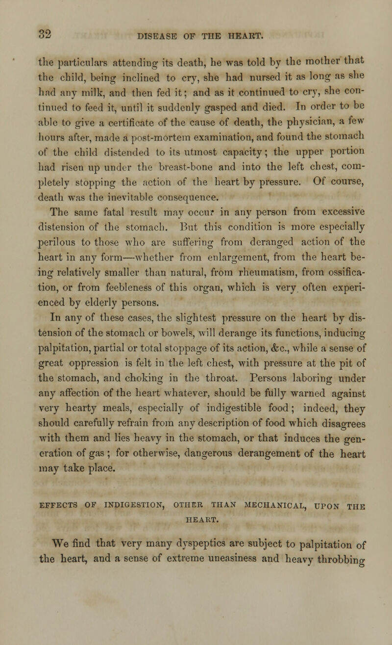 the particulars attending its death, he was told by the mother that the child, being inclined to cry, she had nursed it as long as she had any milk, and then fed it; and as it continued to cry, she con- tinued to feed it, until it suddenly gasped and died. In order to be able to give a certificate of the cause of death, the physician, a few hours after, made a post-mortem examination, and found the stomach of the child distended to its utmost capacity; the upper portion had risen up under the breast-bone and into the left chest, com- pletely stopping the action of the heart by pressure. Of course, death was the inevitable consequence. The same fatal result may occur in any person from excessive distension of the stomach. But this condition is more especially perilous to those who are suffering from deranged action of the heart in any form—whether from enlargement, from the heart be- ing relatively smaller than natural, from rheumatism, from ossifica- tion, or from feebleness of this organ, which is very often experi- enced by elderly persons. In any of these cases, the slightest pressure on the heart by dis- tension of the stomach or bowels, will derange its functions, inducing palpitation, partial or total stoppage of its action, <fcc, while a sense of great oppression is felt in the left chest, with pressure at the pit of the stomach, and choking in the throat. Persons laboring under any affection of the heart whatever, should be fully warned against very hearty meals, especially of indigestible food; indeed, they should carefully refrain from any description of food which disagrees with them and lies heavy in the stomach, or that induces the gen- eration of gas ; for otherwise, dangerous derangement of the heart may take place. EFFECTS OF INDIGESTION, OTHER THAN MECHANICAL, UPON THE HEART. We find that very many dyspeptics are subject to palpitation of the heart, and a sense of extreme uneasiness and heavy throbbing