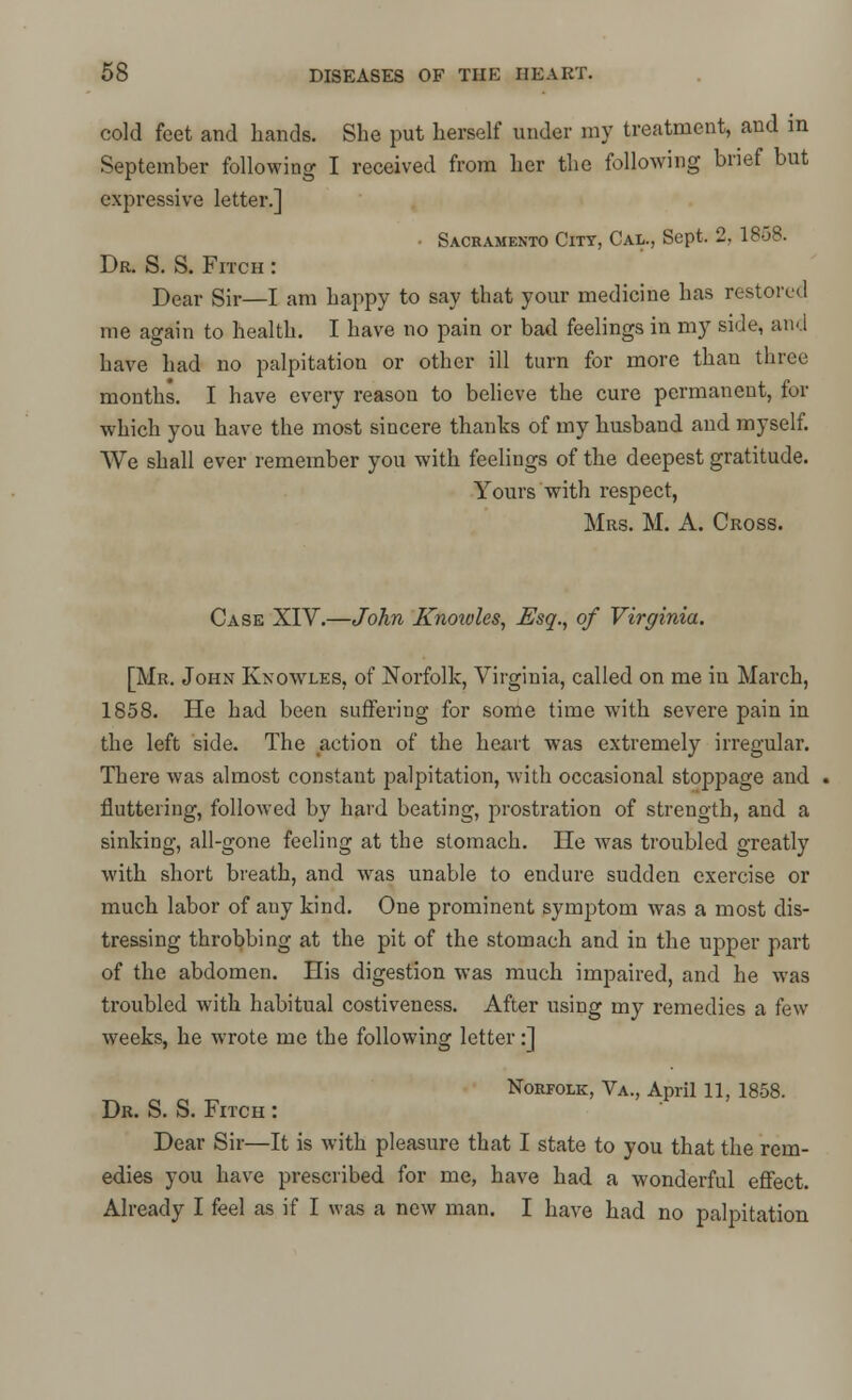 cold feet and hands. She put herself under my treatment, and in September following I received from her the following brief but expressive letter.] ■ Sacramento City, Cal., Sept, 2, 1868. Dr. S. S. Fitch : Dear Sir—I am happy to say that your medicine has restore. 1 me again to health. I have no pain or bad feelings in my side, and have had no palpitation or other ill turn for more than three months. I have every reason to believe the cure permanent, for which you have the most sincere thanks of my husband and myself. We shall ever remember you with feelings of the deepest gratitude. Yours with respect, Mrs. M. A. Cross. Case XIV.—John Knoivles, Esq., of Virginia. [Mr. John Knoavles, of Norfolk, Virginia, called on me in March, 1858. He had been suffering for some time with severe pain in the left side. The action of the heart was extremely irregular. There was almost constant j:>alpitation, with occasional stoppage and fluttering, followed by hard beating, prostration of strength, and a sinking, all-gone feeling at the stomach. He was troubled greatly with short breath, and was unable to endure sudden exercise or much labor of any kind. One prominent symptom was a most dis- tressing throbbing at the pit of the stomach and in the upper part of the abdomen. His digestion was much impaired, and he was troubled with habitual costiveness. After using my remedies a few weeks, he wrote me the following letter:] Norfolk, Va., April 11, 1858. Dr. S. S. Fitch : Dear Sir—It is with pleasure that I state to you that the rem- edies you have prescribed for me, have had a wonderful effect. Already I feel as if I was a new man. I have had no palpitation