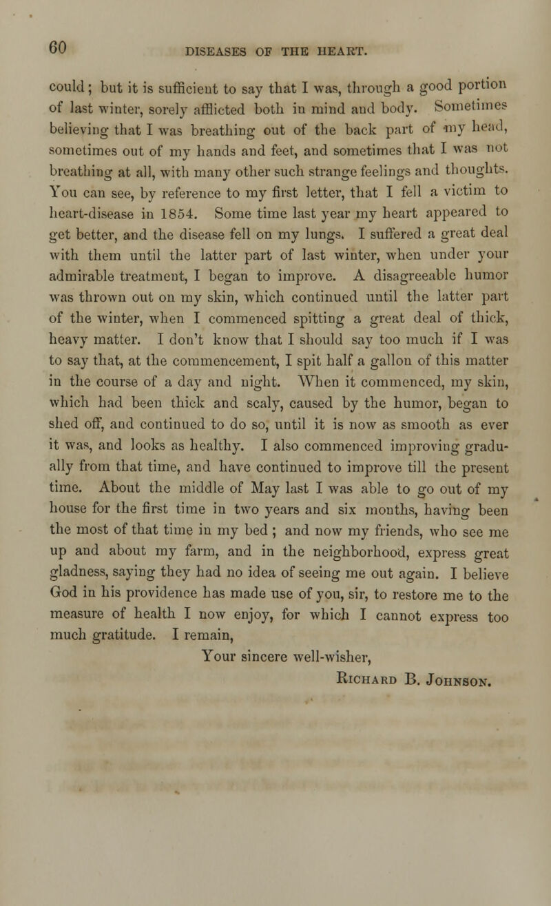 DISEASES OF TIIE HEART. could; but it is sufficient to say that I was, through a good portion of last winter, sorely afflicted both in mind and body. Sometimes believing that I was breathing out of the back part of niy head, sometimes out of my hands and feet, and sometimes that I was not breathing at all, with many other such strange feelings and thoughts. You can see, by reference to my first letter, that I fell a victim to heart-disease in 1854. Some time last year my heart appeared to get better, and the disease fell on my lungs. I suffered a great deal with them until the latter part of last winter, when under your admirable treatment, I began to improve. A disagreeable humor was thrown out on my skin, which continued until the latter part of the winter, when I commenced spitting a great deal of thick, heavy matter. I don't know that I should say too much if I was to say that, at the commencement, I spit half a gallon of this matter in the course of a day and night. When it commenced, my skin, which had been thick and scaly, caused by the humor, began to shed off, and continued to do so, until it is now as smooth as ever it was, and looks as healthy. I also commenced improving gradu- ally from that time, and have continued to improve till the present time. About the middle of May last I was able to go out of my house for the first time in two years and six months, having been the most of that time in my bed; and now my friends, who see me up and about my farm, and in the neighborhood, express great gladness, saying they had no idea of seeing me out again. I believe God in his providence has made use of you, sir, to restore me to the measure of health I now enjoy, for which I cannot express too much gratitude. I remain, Your sincere well-wisher, Richard B. Johnson.