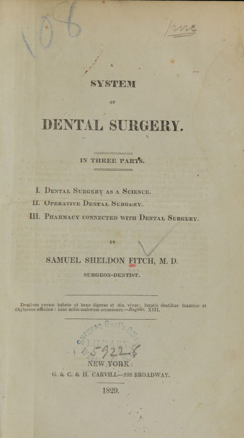 SYSTEM DENTAL SURGERY. IN TPIREE PART^. I. Dental Surgery as a Science. II. Operative Dental Surgjsry. III. Pharmacy connected with Dental Surgery. SAMUEL SHELDON FITCH, M. D. •>■■ SURGEON-DENTIST. Dentium curam habeto ut bene digeras et diu vivas: laxatis dentibus laxantuv et chyloseos officina?: hinc mille malorum occasiones.—Buglivi. XIH. C NEW YORK: G. & C. & H. CARVILL-:I08 BROADWAY. 1829.