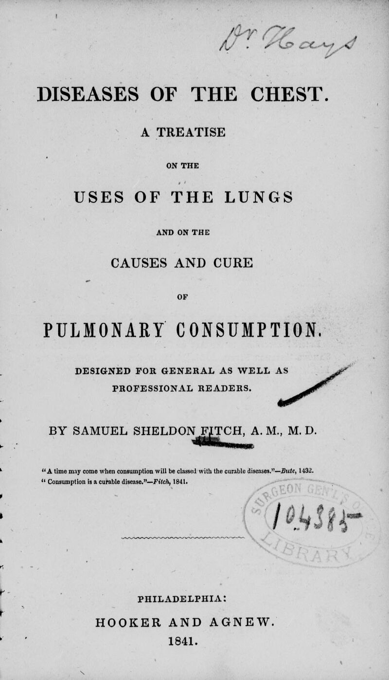 /(/ . *Ks> £*>«- DISEASES OF THE CHEST A TREATISE ON THE USES OF THE LUNGS AND ON THE CAUSES AND CURE OF PULMONARY CONSUMPTION. DESIGNED FOR GENERAL AS WELL AS PROFESSIONAL READERS. BY SAMUEL SHELDON FITCH, A. M., M. D. A time may come when consumption will be classed with the curable diseases.—Bute, 1432.  Consumption is a curable disease.—Fitch, 1841. awn- PHILADELPHIA: HOOKER AND AGNEW. 1841.