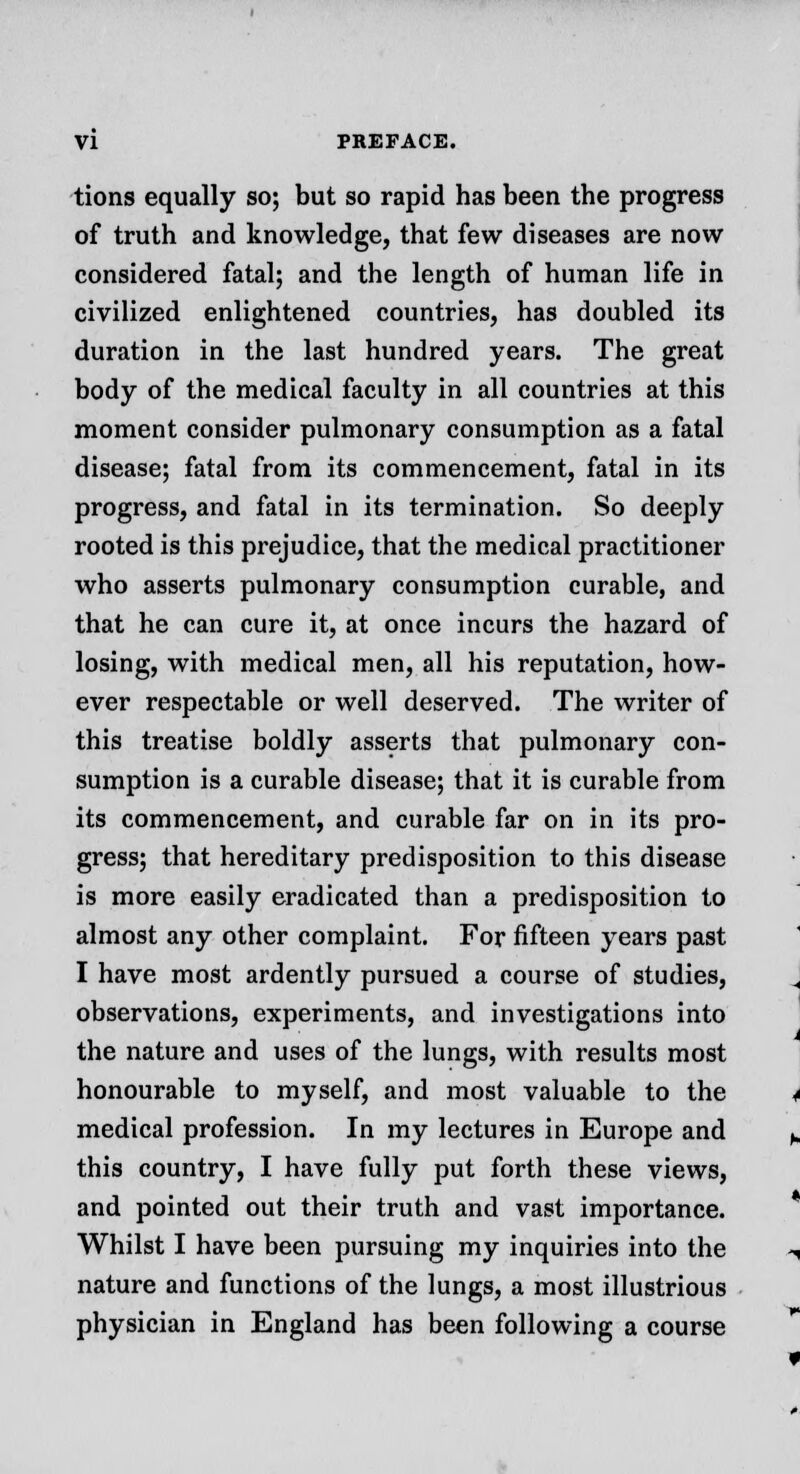 tions equally so; but so rapid has been the progress of truth and knowledge, that few diseases are now considered fatal; and the length of human life in civilized enlightened countries, has doubled its duration in the last hundred years. The great body of the medical faculty in all countries at this moment consider pulmonary consumption as a fatal disease; fatal from its commencement, fatal in its progress, and fatal in its termination. So deeply rooted is this prejudice, that the medical practitioner who asserts pulmonary consumption curable, and that he can cure it, at once incurs the hazard of losing, with medical men, all his reputation, how- ever respectable or well deserved. The writer of this treatise boldly asserts that pulmonary con- sumption is a curable disease; that it is curable from its commencement, and curable far on in its pro- gress; that hereditary predisposition to this disease is more easily eradicated than a predisposition to almost any other complaint. For fifteen years past I have most ardently pursued a course of studies, observations, experiments, and investigations into the nature and uses of the lungs, with results most honourable to myself, and most valuable to the medical profession. In my lectures in Europe and this country, I have fully put forth these views, and pointed out their truth and vast importance. Whilst I have been pursuing my inquiries into the nature and functions of the lungs, a most illustrious physician in England has been following a course