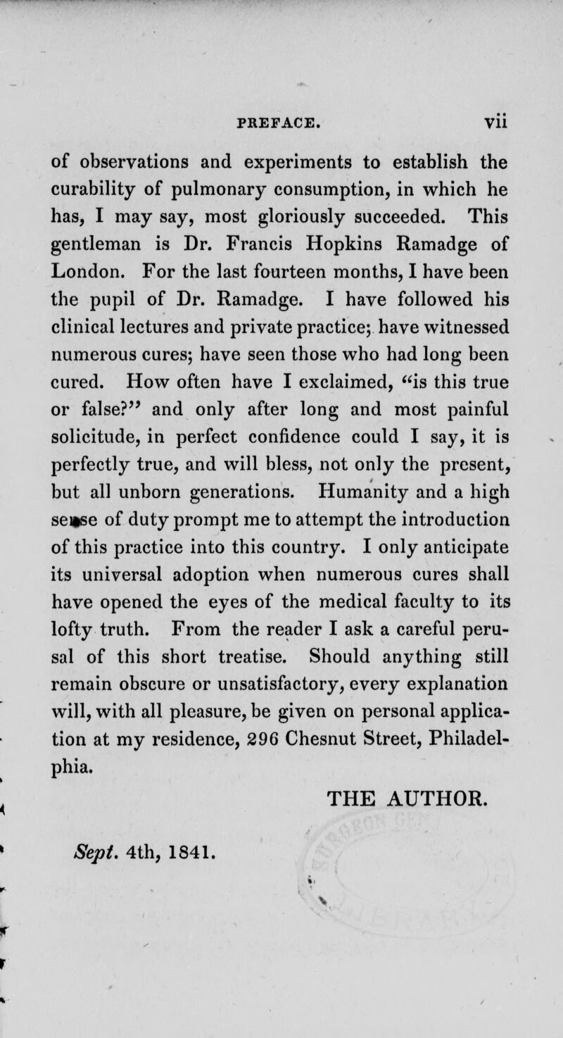 of observations and experiments to establish the curability of pulmonary consumption, in which he has, I may say, most gloriously succeeded. This gentleman is Dr. Francis Hopkins Ramadge of London. For the last fourteen months, I have been the pupil of Dr. Ramadge. I have followed his clinical lectures and private practice; have witnessed numerous cures; have seen those who had long been cured. How often have I exclaimed, is this true or false? and only after long and most painful solicitude, in perfect confidence could I say, it is perfectly true, and will bless, not only the present, but all unborn generations. Humanity and a high sense of duty prompt me to attempt the introduction of this practice into this country. I only anticipate its universal adoption when numerous cures shall have opened the eyes of the medical faculty to its lofty truth. From the reader I ask a careful peru- sal of this short treatise. Should anything still remain obscure or unsatisfactory, every explanation will, with all pleasure, be given on personal applica- tion at my residence, 296 Chesnut Street, Philadel- phia. THE AUTHOR. Sept. 4th, 1841.