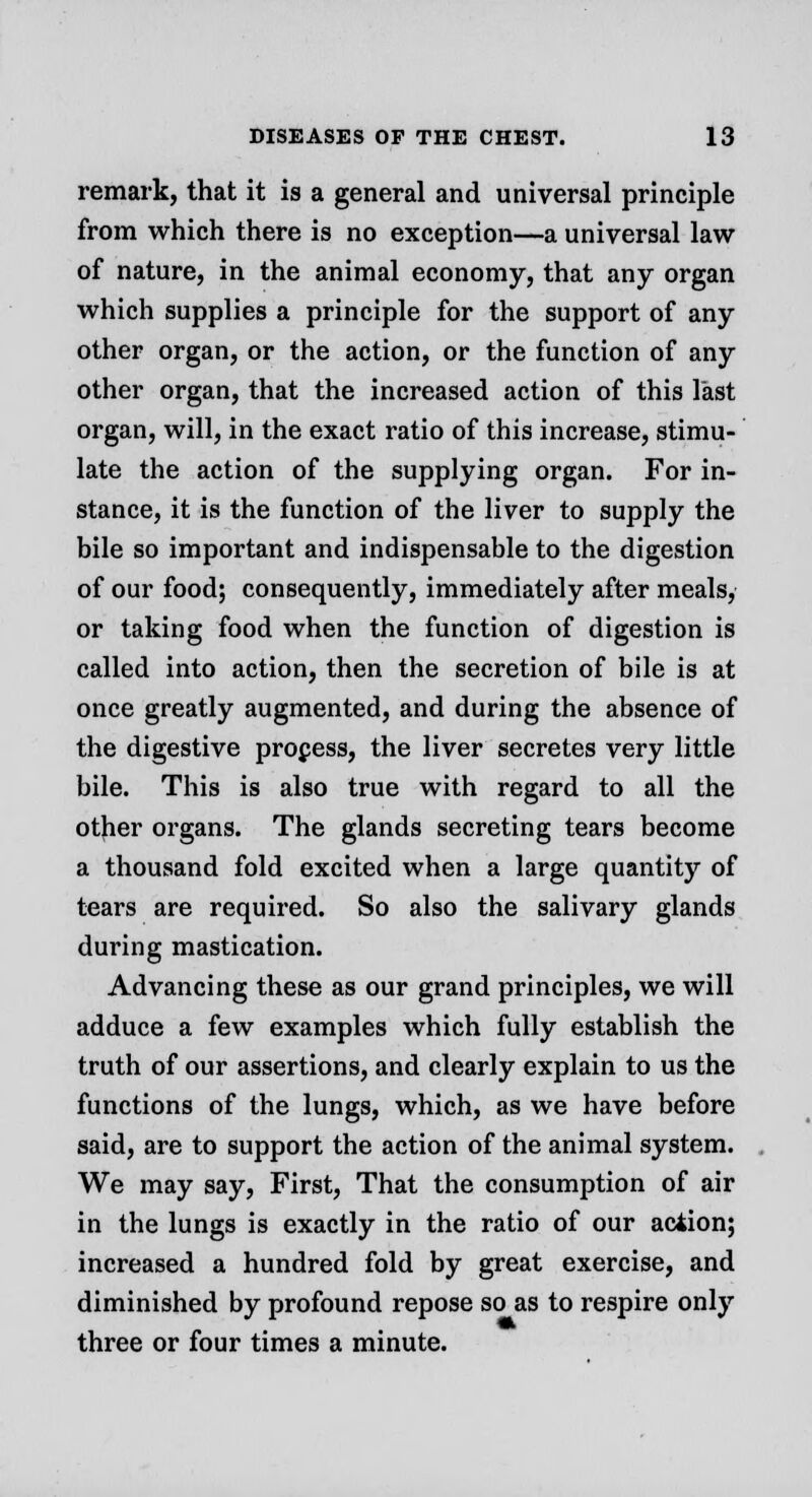 remark, that it is a general and universal principle from which there is no exception—a universal law of nature, in the animal economy, that any organ which supplies a principle for the support of any other organ, or the action, or the function of any other organ, that the increased action of this last organ, will, in the exact ratio of this increase, stimu- late the action of the supplying organ. For in- stance, it is the function of the liver to supply the bile so important and indispensable to the digestion of our food; consequently, immediately after meals, or taking food when the function of digestion is called into action, then the secretion of bile is at once greatly augmented, and during the absence of the digestive process, the liver secretes very little bile. This is also true with regard to all the other organs. The glands secreting tears become a thousand fold excited when a large quantity of tears are required. So also the salivary glands during mastication. Advancing these as our grand principles, we will adduce a few examples which fully establish the truth of our assertions, and clearly explain to us the functions of the lungs, which, as we have before said, are to support the action of the animal system. We may say, First, That the consumption of air in the lungs is exactly in the ratio of our action; increased a hundred fold by great exercise, and diminished by profound repose so as to respire only three or four times a minute.