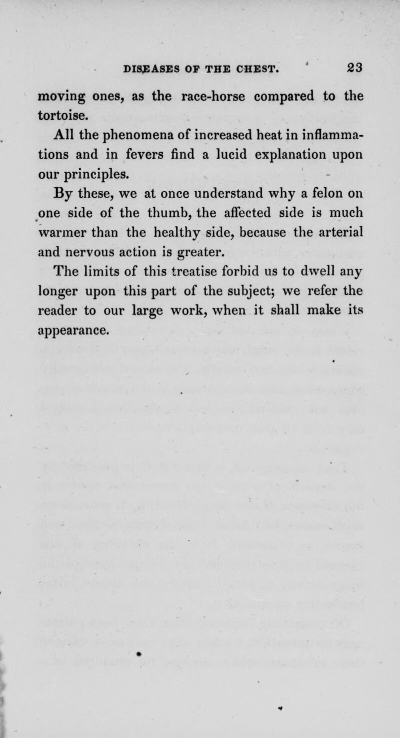 moving ones, as the race-horse compared to the tortoise. All the phenomena of increased heat in inflamma- tions and in fevers find a lucid explanation upon our principles. By these, we at once understand why a felon on one side of the thumb, the affected side is much warmer than the healthy side, because the arterial and nervous action is greater. The limits of this treatise forbid us to dwell any longer upon this part of the subject; we refer the reader to our large work, when it shall make its appearance.