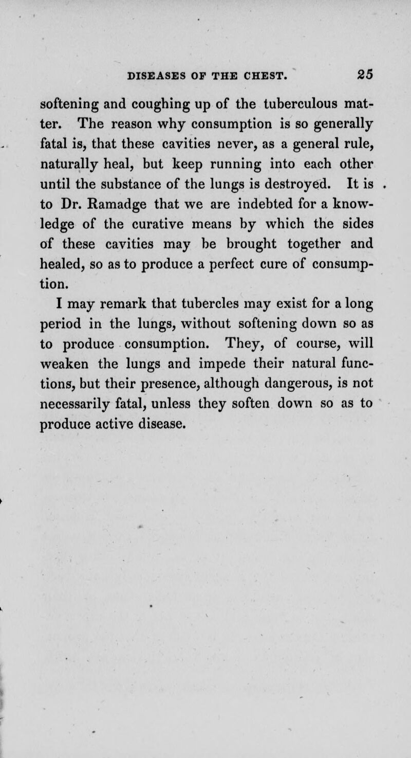 softening and coughing up of the tuberculous mat- ter. The reason why consumption is so generally fatal is, that these cavities never, as a general rule, naturally heal, but keep running into each other until the substance of the lungs is destroyed. It is to Dr. Ramadge that we are indebted for a know- ledge of the curative means by which the sides of these cavities may be brought together and healed, so as to produce a perfect cure of consump- tion. I may remark that tubercles may exist for a long period in the lungs, without softening down so as to produce consumption. They, of course, will weaken the lungs and impede their natural func- tions, but their presence, although dangerous, is not necessarily fatal, unless they soften down so as to produce active disease.