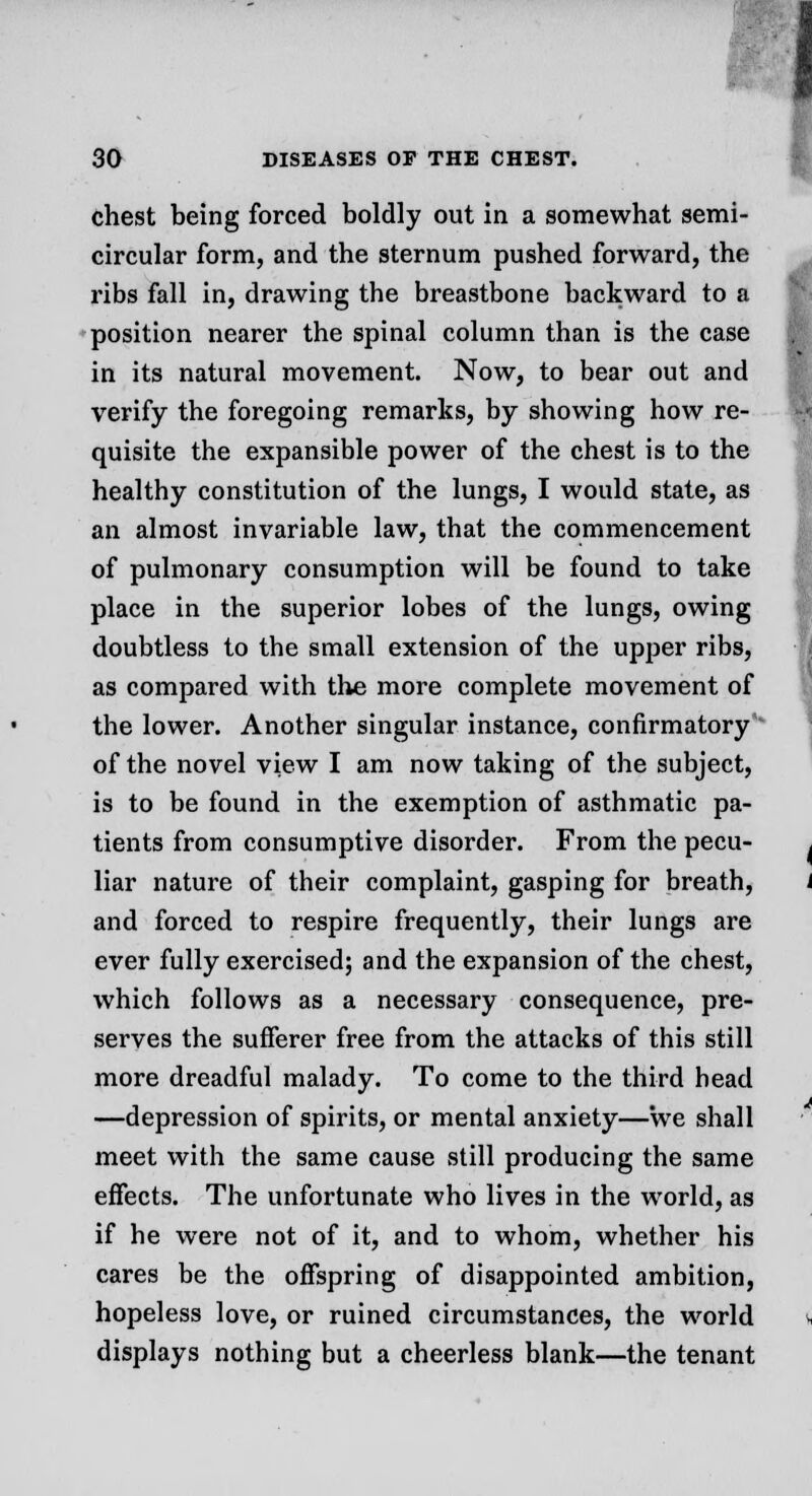 chest being forced boldly out in a somewhat semi- circular form, and the sternum pushed forward, the ribs fall in, drawing the breastbone backward to a position nearer the spinal column than is the case in its natural movement. Now, to bear out and verify the foregoing remarks, by showing how re- quisite the expansible power of the chest is to the healthy constitution of the lungs, I would state, as an almost invariable law, that the commencement of pulmonary consumption will be found to take place in the superior lobes of the lungs, owing doubtless to the small extension of the upper ribs, as compared with the more complete movement of the lower. Another singular instance, confirmatory of the novel view I am now taking of the subject, is to be found in the exemption of asthmatic pa- tients from consumptive disorder. From the pecu- liar nature of their complaint, gasping for breath, and forced to respire frequently, their lungs are ever fully exercised; and the expansion of the chest, which follows as a necessary consequence, pre- serves the sufferer free from the attacks of this still more dreadful malady. To come to the third head —depression of spirits, or mental anxiety—we shall meet with the same cause still producing the same effects. The unfortunate who lives in the world, as if he were not of it, and to whom, whether his cares be the offspring of disappointed ambition, hopeless love, or ruined circumstances, the world displays nothing but a cheerless blank—the tenant