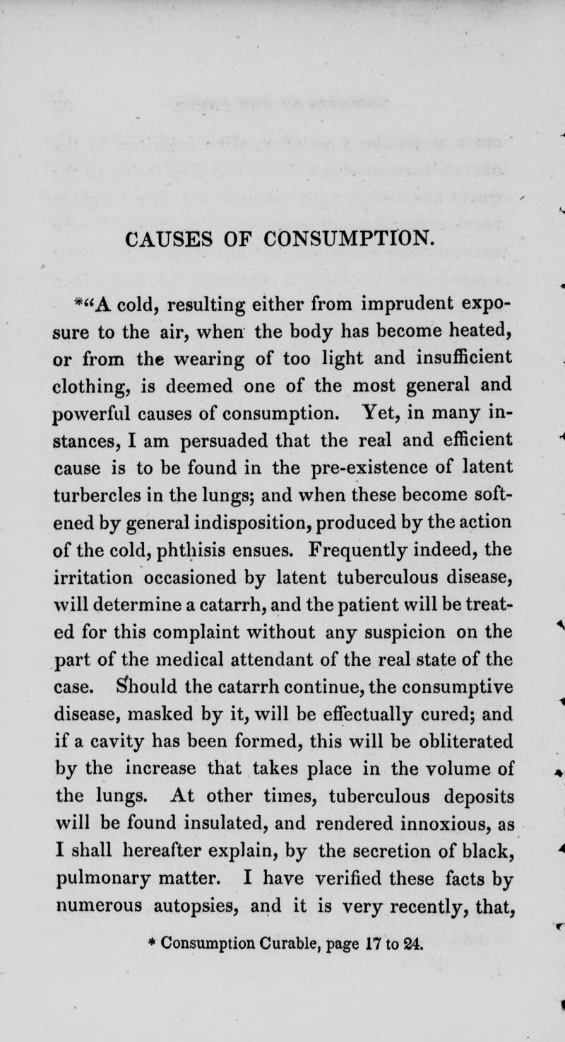 CAUSES OF CONSUMPTION. *A cold, resulting either from imprudent expo- sure to the air, when the body has become heated, or from the wearing of too light and insufficient clothing, is deemed one of the most general and powerful causes of consumption. Yet, in many in- stances, I am persuaded that the real and efficient cause is to be found in the pre-existence of latent turbercles in the lungs; and when these become soft- ened by general indisposition, produced by the action of the cold, phthisis ensues. Frequently indeed, the irritation occasioned by latent tuberculous disease, will determine a catarrh, and the patient will be treat- ed for this complaint without any suspicion on the part of the medical attendant of the real state of the case. Should the catarrh continue, the consumptive disease, masked by it, will be effectually cured; and if a cavity has been formed, this will be obliterated by the increase that takes place in the volume of the lungs. At other times, tuberculous deposits will be found insulated, and rendered innoxious, as I shall hereafter explain, by the secretion of black, pulmonary matter. I have verified these facts by numerous autopsies, and it is very recently, that, * Consumption Curable, page 17 to 24.