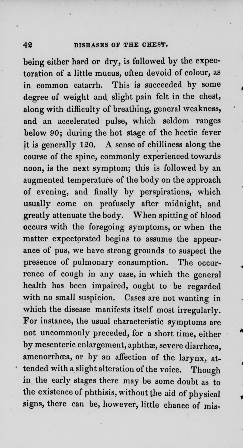 being either hard or dry, is followed by the expec- toration of a little mucus, often devoid of colour, as in common catarrh. This is succeeded by some degree of weight and slight pain felt in the chest, along with difficulty of breathing, general weakness, and an accelerated pulse, which seldom ranges below 90; during the hot stage of the hectic fever it is generally 120. A sense of chilliness along the course of the spine, commonly experienced towards noon, is the next symptom; this is followed by an augmented temperature of the body on the approach of evening, and finally by perspirations, which usually come on profusely after midnight, and greatly attenuate the body. When spitting of blood occurs with the foregoing symptoms, or when the matter expectorated begins to assume the appear- ance of pus, we have strong grounds to suspect the presence of pulmonary consumption. The occur- rence of cough in any case, in which the general health has been impaired, ought to be regarded with no small suspicion. Cases are not wanting in which the disease manifests itself most irregularly. For instance, the usual characteristic symptoms are not uncommonly preceded, for a short time, either by mesenteric enlargement, aphthae, severe diarrhoea, amenorrhoea, or by an affection of the larynx, at- tended with a slight alteration of the voice. Though in the early stages there may be some doubt as to the existence of phthisis, without the aid of physical signs, there can be, however, little chance of mis-