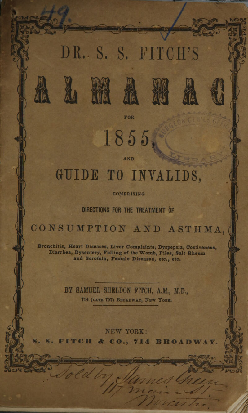 DR.. S. S. FITCH'S ICX^ClHp ,A 1855, GUIDE TO INVALIDS, COMPRISING DIRECTIONS FOR THE TREATMENT OF CONSUMPTION AND ASTHMA, Bronchitis, Heart Diseases, Liver Complaints, Dyspepsia, Costiveness, Diarrhea, Dysentery, Falling of the Womb, Piles, Salt Rheum and Scrofula, Female Diseases, etc., etc. BY SAMUEL SHELDON PITCH, A.M., M.D., T14 (latb 707) Broadway, Nbw York. NEW YORK: S. S. FITCH * CO., 714 BROADWAY. 9 -^CJi^ /