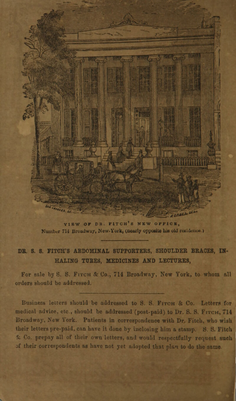 view or Dn. titch's nkw ornci, Number 7H Broadway, New-York, (nearly opposite his old rosUUmca.) DR. S. 8. FITCH'S ABDOMINAL SUPPORTERS, SHOULDER BRACES, IN- HALING TUBES, MEDICINES AND LECTURES, For sale bj S. S. Fitch & Co., 714 Broadway, New York, to whom all orders should be addressed. Business letters should be addressed to 8. S. Fitch & Co. Letters for medical advice, etc., should be addressed (post-paid) to Dr. S. S. Fitch, 7 Broadway, New Vork. Patients in correspondence with Dr. Fitch, who wis their letters pre-paid, can have it done by inclosing him a stamp. 8. 8. Fitcl: prepay all of their own letters, and would respectfully request sue jf their correspondents as have not same