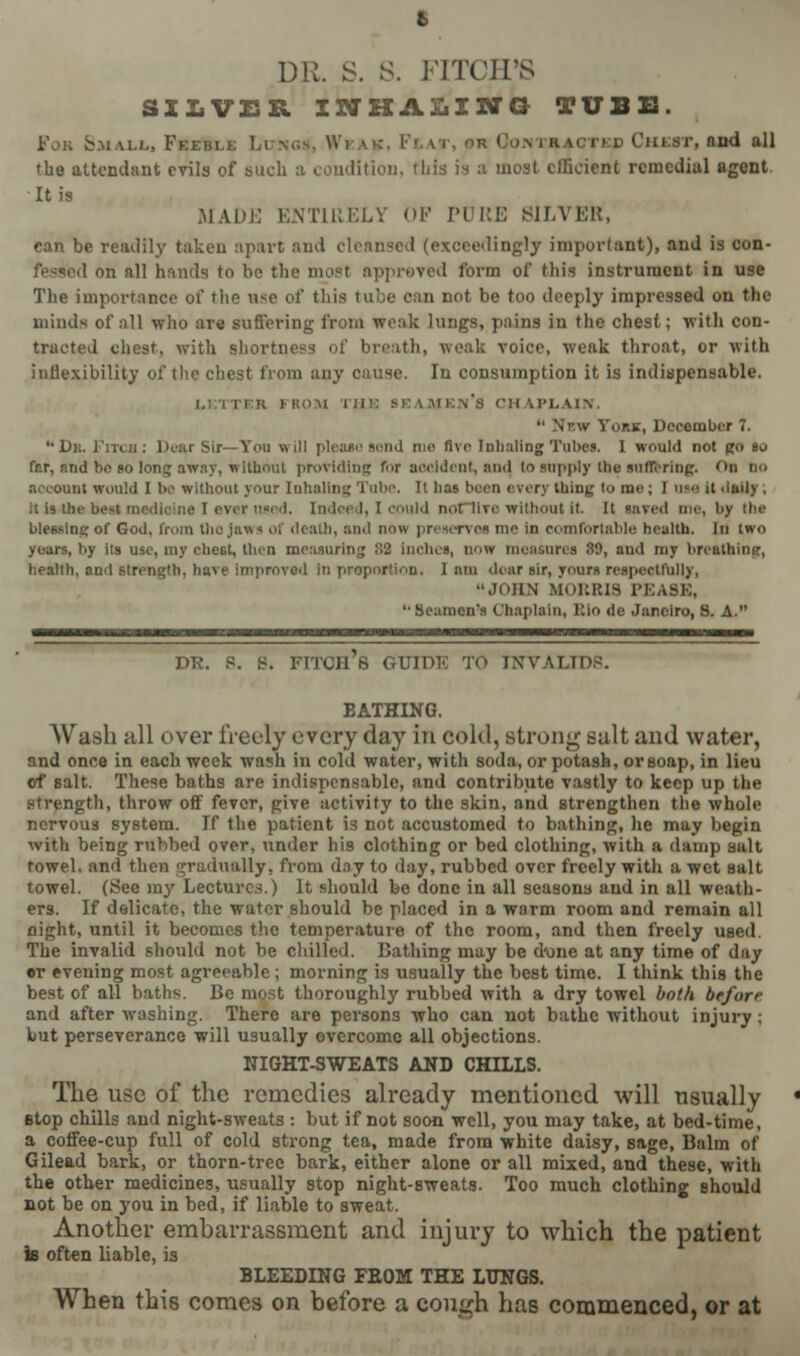SILVER INHALING TUBS. Fob Small, Feebll Lungs, Wi B KJTed Chest, and all the attendant evils of such a condition, this is :i most efficient remedial agent It is MADE ENTIRELY OP PURE SILVER, can be readily taken apart and cleansed (exceedingly important), and is con- fessed on all hands to he the most approved form of this instrument in use The importance of the ase of this tube can not be too deeply impressed on the minds of all who are suffering from weak lungs, pains in the chest; with con- tracted chest, with shortness of breath, weak voice, weak throat, or with inflexibility of the chest from any cir.se. In consumption it is indispensable. ROM I JI i: ' 'II U'LAirv.  Nr.w York, December 7. 14 De. Fitch; Dear Sir—Tou will please sond me five Inhaling Tube*. I would not go so fer, nnd be so long away, without providing for accident, ami to supply the suffering. 'Mi Do Recount would I be without your Inhaling Tube. It has been every thing to me ; I UM it daily , it is the beat medicine I ever used. Indeed, I could noCTIve without It It saved me, by the blessing of God, from (ho Jaws of death, and now preserves me in comfortable health. In two years, by its Dje, my chest, then measuring !>2 inches, now measures W, and my breathing, health, ami strength, have improved in proportion. I am dear sir, yours respectfully, JOHN MORRIS PKAt '•Seamen's Chaplain, Bio de Janeiro, S. A. DR. P. B. FITCH'S GUIDE TO T.WALIDP. BATHING. AVash all over freely every day in cold, strong suit and water, and once in each week wash in cold water, with soda, or potash, or soap, in lieu of salt. These baths are indispensable, and contribute vastly to keep up the strength, throw off fever, give activity to the skin, and strengthen the whole nervous system. If the patient is not accustomed to bathing, he may begin with being rubbed over, under his clothing or bed clothing, with a damp salt towel, and then gradually, from day to day, rubbed over freely with a wet salt towel. (See my Lectures.) It should be done in all seasons and in all weath- ers. If delicate, the water should be placed in a warm room and remain all night, until it becomes the temperature of the room, and then freely used. The invalid should not be chilled. Bathing may be d'one at any time of day •r evening most agreeable; morning is usually the best time. I think this the best of all baths. Be most thoroughly rubbed with a dry towel both before and after washing. There are persons who can not bathe without injury; but perseverance will usually overcome all objections. NIGHT-SWEATS AND CHILLS. The use of the remedies already mentioned will usually etop chills and night-sweats : but if not soon well, you may take, at bed-time, a coffee-cup full of cold strong tea, made from white daisy, sage, Balm of Gilead bark, or thorn-tree bark, either alone or all mixed, and these, with the other medicines, usually stop night-sweats. Too much clothing Bhould not be on you in bed, if liable to sweat. Another embarrassment and injury to which the patient k often liable, is BLEEDING FROM THE LUNGS. When this comes on before a cough has commenced, or at