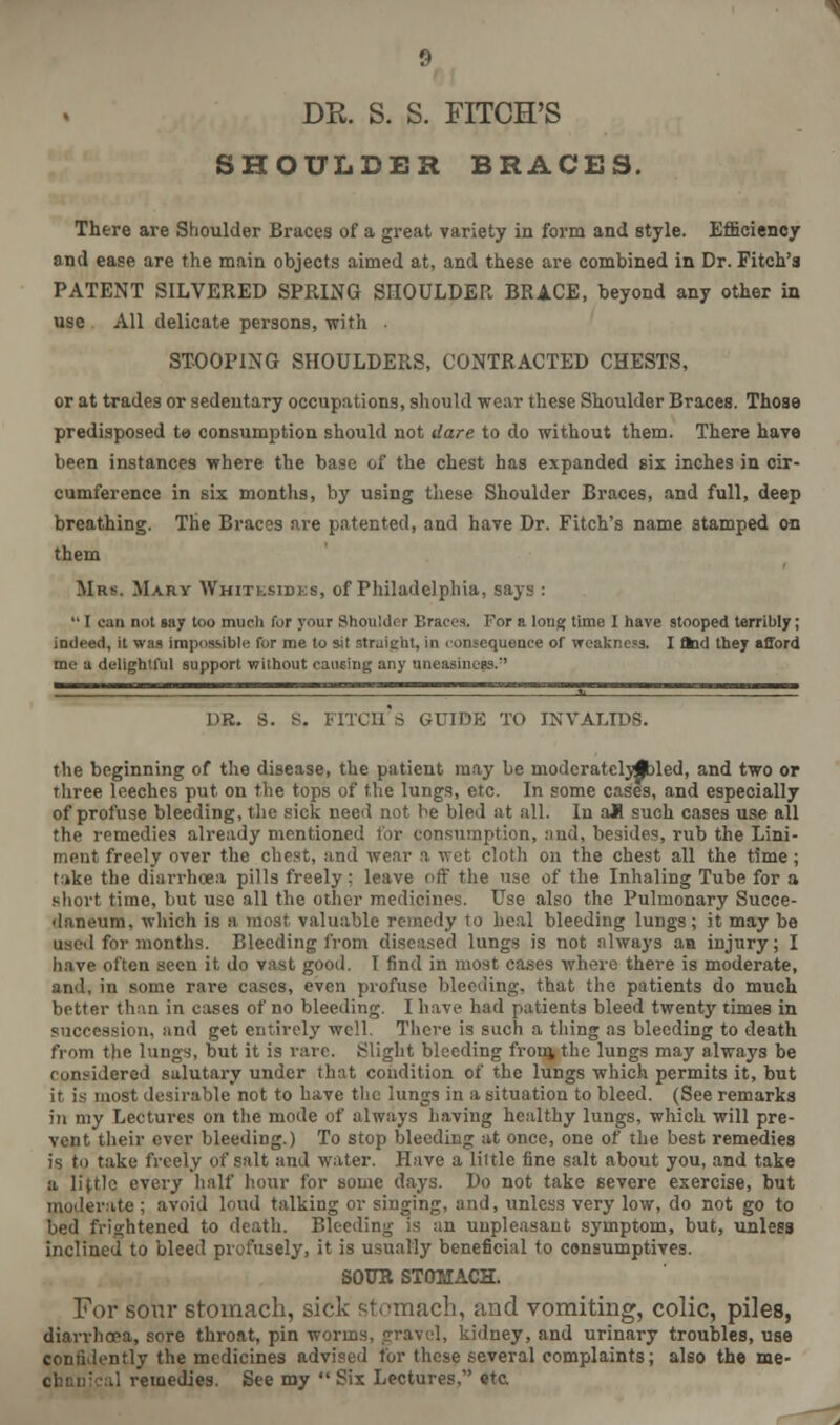 DR. S. S. FITCH'S SHOULDER BRACES. There are Shoulder Braces of a great variety in form and style. Efficiency and ease are the main objects aimed at, and these are combined in Dr. Fitch's PATENT SILVERED SPRING SHOULDER BRACE, beyond any other in use All delicate persons, with . STOOPING SHOULDERS, CONTRACTED CHESTS, or at trades or sedentary occupations, should wear these Shoulder Braces. Those predisposed te- consumption should not dare to do without them. There have been instances where the base of the chest has expanded six inches in cir- cumference in six months, by using these Shoulder Braces, and full, deep breathing. The Braces are patented, and have Dr. Fitch's name stamped on them Mrs. Mary Whitesides, of Philadelphia, says :  I can not say too much for your Shoulder Braces. For a long time I have stooped terribly; indeed, it was impossible for me to sit straight, in consequence of weakness. I ftod they afford me a delightful support without causing any uneasiness. 1. DR. S. S. FITCH'S GUIDE TO INVALIDS. the beginning of the disease, the patient may be modcratelyjbled, and two or three leeches put. on the tops of the lungs, etc. In some cases, and especially of profuse bleeding, the sick need not he bled at all. In aK such cases use all the remedies already mentioned for consumption, and, besides, rub the Lini- ment freely over the chest, and wear a wet cloth on the chest all the time; take the diarrhoea pills freely; leave off the use of the Inhaling Tube for a short time, but use all the other medicines. Use also the Pulmonary Succe- daneum. which is a most valuable remedy to heal bleeding lungs; it may be used for months. Bleeding from diseased lungs is not nlways an injury; I have often seen it do vast good. I find in most cases where there is moderate, and, in some rare cases, even profuse bleeding, that the patients do much better than in cases of no bleeding. I have had patients bleed twenty times in succession, and get entirely well. There is such a thing as bleeding to death from the lungs, but it is rare, flight bleeding from, the lungs may always be considered salutary under thnt condition of the lungs which permits it, but it is most desirable not to have the lungs in a situation to bleed. (See remarks in my Lectures on the mode of always having healthy lungs, which will pre- vent their ever bleeding.) To stop bleeding at once, one of the best remedies is to take freely of salt and water. Have a little fine salt about you, and take a little every half hour for some days. Do not take severe exercise, but moderate ; avoid loud talking or singing, and, unless very low, do not go to bed frightened to death. Bleeding is an unpleasant symptom, but, unless inclined to bleed profusely, it is usually beneficial to consumptives. SOUR STOMACH. For sour stomach, sick stomach, and vomiting, colic, piles, diarrhoea, sore throat, pin worms, gravel, kidney, and urinary troubles, use confidently the medicines advised for these several complaints; also the me- chanical remedies. See my  Six Lectures, eta