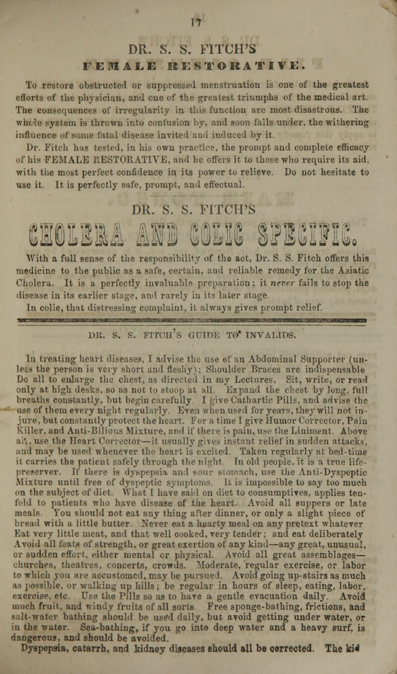 DR. S. S. FITCH'S FEMALE RESTORATIVE. To restore obstructed or suppressed menstruation is one of the greatest eflorts of the physician, and one of the greatest triumphs of the medical art. The consequences of irregularity in this function are most disastrous. The whc-le system is thrown into confusion b}', and soon falls under, the withering influence of some fatal disease invited and induced by it. Dr. Fitch has tested, in his own practice, the prompt and complete efficacy of his FEMALE RESTORATIVE, and he offers it to those who require its aid, with the most perfect confidence in its power to relieve. Do not hesitate to use it. It is perfectly safe, prompt, and effectual. DR. S. S. FITCH'S chiiiiu mi cotic ttienic With a full sense of the responsibility of the act, Dr. S. S. Fitch offers this medicine to the public as a safe, certain, and reliable remedy for the Asiatic Cholera. It is a perfectly invaluable preparation; it never fails to stop the disease in its earlier stage, and rarely in its later stage. In colic, that distressing complaint, it always gives prompt relief. dr. s. s. fitch's guide to invalids. In treating heart diseases, I advise the use of an Abdominal Supporter (un- less the person is very short and fleshy); Shoulder Braces are indispensable Do all to enlarge the chest, as directed in my Lectures, Sit, write, or read only at high desks, so as not to stoop at all. Expand the chest by long, full breaths constantly, but begin carefully. I give Cathartic Pills, and advise the use of them every night regularly. Even when used for years, they will not in- jure, but constantly protect the heart. For a time I give Humor Corrector, Paiu Killer, and Anti-Bilious Mixture, and if there is paiu, use the Liniment. Above ai'i. use the Heart Corrector—it usually givei instant relief in sudden attacks, and may be used whenever the heart is excited. Taken regularly at bed-time it carries the patient safely through the night. In old people, it is a true life- preserver. If there is dyspepsia and BOur stomach, use the Anti-Dyspeptic Mixture until free of dyspeptic symptoms. It is impossible to say too much on the subject of diet. What I have said on diet to consumptives, applies ten- fold to patients who have disease of the heart. Avoid all suppers or late meals. You should not eat any thing after dinner, or only a slight piece of bread with a little butter. Never eat a hearty meal on any pretext whatever Eat very little meat, and that well oooked, very tender; and eat deliberately Avoid all feats of strength, or great exertion of any kind—any great, unusual, or sudden effort, either mental or physical. Avoid all great assemblages— churches, theatres, concerts, crowds. Moderate, regular exercise, or labor to which you are accustomed, may be pursued. Avoid going up-stairs as much as possible, or walking up hills; be regular in hours of sleep, eating, labor, exercise, etc. Use the Pills so as to have a gentle evacuation daily. Avoid much fruit, and windy fruits of all sorts. Free sponge-bathing, frictions, and salt-water bathing should be used daily, but avoid getting under water, or in the water. Sea-bathing, if you go into deep water and a heavy surf, is dangerous, and should be avoided. Dyspepsia, catarrh, and fcidney diseases should all be owrected. The ki4