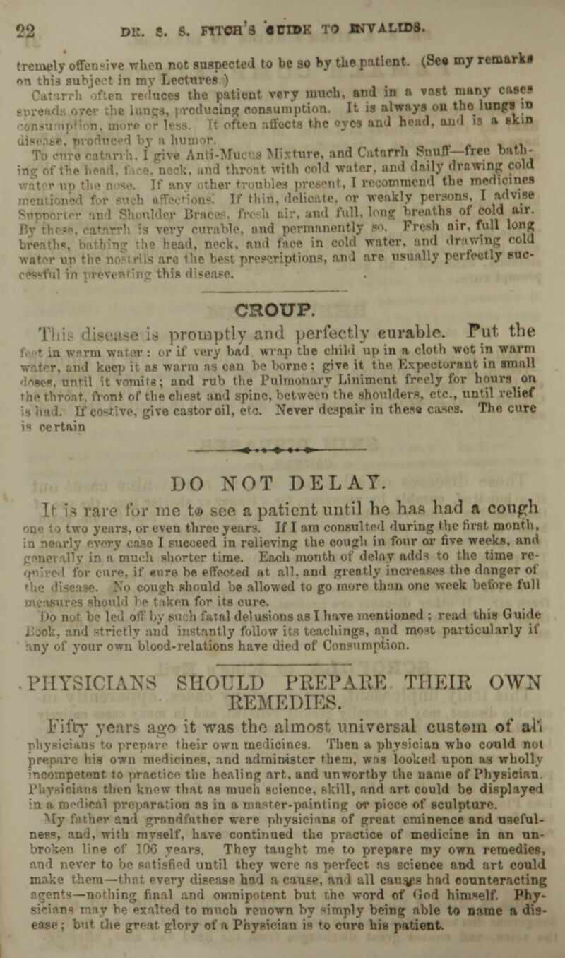 tremely offensive when not suspected to be so by tbe patient. (See my remarks on this subject in mv Lectures ) Cat reduces the patient very much, and in a vast many cases l, producing consumption. It is always on tholungs id it often affects the ^ycs and hend, and is a akin Mia ture, and Catarrh Bnufl free n,i throat with oold water, and daily drawing cold .,„v other | I recommend the medicines as! If thin, delioate, or weakly | md Shoulder Bra ad full, long breaths of cold air. !, and permanently so. Freeh nir. full long . neck, and faoe in cold water, and drawing cold prescriptions, and are usually perfectly roc- . CROUP. promptly and perfectly curable. Put the ter: or if very bad wrap the chili up in a cloth wot in warm warm as can be borne; give it the Expectorant in small i, until it Vomits; and rub the Pulmonary Liniment freely for hours on front of the chest and spine, between the shoulders, etc., until relief ^ castor oil, etc. Never despair in these cases. The cure i* certain DO NOT DELAY. If is rare for me to see a patient until he has had a cough two years, or even three years. If I am consulted during the first month, i ase I succeed in relieving the cough in four or five weeks, and illy in a much shorter time. Each month of delay add-; to the time re- I for cure, if euro be effected at all, and greatly i> ie danger of • cough should be allowed to go more than one week before full 1 en for its cure. ms as I have mentioned; read tbie Guide ly and instantly follow its teachings, and meat particularly if any of your own blood-relations have died of Consumption. PHYSICIANS SHOULD PREPARE THEIR OWN REMEDIES. Fifty years ago it was the almost universal custom of all physicians to prepare their own medicines. Then a physician who could not prepare his own medicines, and administer them, was looked upon as wholly Incompetent to practice the healing art, and unworthy the name of Physician. Physicians then knew that as much science, skill, and art could be displayed ;n a Baedieal preparation as in a master-painting or piece of sculpture. My father and grandfather were physicians of great eminence and useful- ness, and, with myself, have continued the practice of medicine in an un- broken line of 106 years. They taught me to prepare my own remedies, and never to be satisfied until they were as perfect as science and art could make theni—thrt every disease had a cause, and all causes had counteracting agents—nothing final and omnipotent but the word of <Jod himself. Phy- sicians may be exalted to much renown by imply being able to name a dis- ease ; but the great glory of a Physician is to cure bis patient.