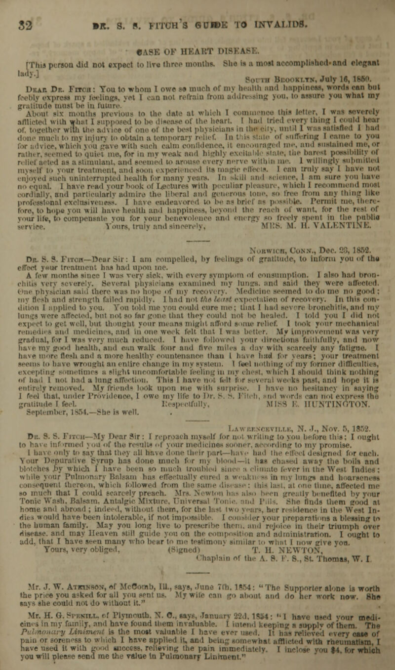 «.\sk OF HKAi:T DTJIA1 [This person did not expect lo live three months. She is a most ■ • N-gsnt Drat. Dr. Fitch: You to whom I owe so much of my health and happl • an but feebly express a from a.I.In- «lng yon, lo assure you what my gratitude must lie in lulure About six monthi previoua to the date at which I commence thia letter, I afflicted with what 1 supposed lo be disease of the heart. I had tried every thin;; I could hear ther wilh the advice of one ol the best physicians in theciiy, until ] I bad done much to my injury to obtain a temporary relief. In t lis state of Buffering I oarae to rice, which you gave with such calm confidence, it encouraged me, nnd sustained me, or rather, seemed to quiet me, for In my weak mid high!) lo, the barest possibility ol relief acted as a stimulant, ami seemed to arouse every nerve within me. 1 willingly supn uivself lo your treatment, and soon experienced lis magic effects. I can truly say I ba> i suoh uninterrupted health for many years. Iii skill and science, 1 am sura you have no equal I have read your book ol Lectures with peculiar pleasure, which 1 recommend cordially, snd particularly admire the liberal and geueroua lone, so free Iroro any thing like professional exolnsivencss. I have endeavored to be as brief as possible. Permit me, there- fore, to hop* yon will have health and happiness, beyond the reach ol want, for the r your lite, t<i compensate vou for your benevolence and energy so freely spent in the puhlia service. Tours, truly and sincerely, Mi:s. M. II. VALENTINE. Dae. 88, law. Dr. S. ?. FiTOH—Dear sir: I am compelled, hy feelings Of gratitude, to inform you of thti effect yaur treatment has had upon ine. A few months since I was very sick, with every symptom ol consumption. 1 also h:id bron- chitis very severely. Several physicians examined my lungs, and said they were affected, t>ne physician said there was no hope of my recovery. Medicine seemed to do me no id and strength failed rapidly, 1 had not the Uatt expectation of recovery. In tie dition I implied to you. You told me you Could cure me; that 1 had SCV( re bronchitis, and my lungs were affected, but not so far gone that they could nol t>e healed. I told you I did not expect to get well, but thought your means might afford some relief I took your mechanical remedies and medicines, and in one week felt that 1 was better. Mv Improvement was very gradual, for 1 was very much reduced. I have followed your directions faithfully, nnd now Rave my good health, and cm walk four and Bve miles a day with scarcely any fatigue. I have more flesh and a more healthy countenance than I have intd for years; your treatment seems to have wrought an entire change in my system. I fwl nothing ol my former difficulties, excepting sometimes ;i slight uncomfortable feeling in my chest, « hich 1 should think nothing of had 1 not had a lung affection. Thia I have not leit for past, and hope it is entirely removed. My friend- look upon me with surprise. 1 have no hesitancy In saying I feel that, under Providence, I owe my life to Dr, £ : words can not expn gratitude I feel. lleapectfully, MISS E, IIINTI.V September, 1894.- She is well. 1.A win io.i ii.i.i:, N. J., .'. Da. P. S. Prri u—My Dear Pir: I reproach myself for nol writing to you before this; I ought informed you of the n isults ol your medicines sooner, according to my pro I have only to say that they all ha\e done their part—have had the effect designed for each. Tour Depurative Syrup has done much for my blood—it has chased away the boUs and es by which 1 have been so much trouh climnte fever in the Weal In while your Pulmonary Balsam has effectually cured a weukn -- In my lunge and hoan inenl thereon, which followed from the same disease: this last, at one time, affectei so much that I could scarcely preach. Mrs. Newton has also been greatly benefited by your Tonic Wash. Balsam. Antalgic Mixture. T'niver She finds them good at home and abroad ; indeed, without them, for the hist two ye ■ nee in the West In- die, would have been intolerable, if not impossible I ns a blessing to the human family. M;;y you long live to prescribe them, and rejoice m their triumph over disease, and may Heaven still guide you on the composition and administration. I (Might to add, that I have seen many who bear to me testimony similar to what I now give yon. Tours, very obliged, T. II. NEWTON, Chaplain ol the A. P. I . B., St Thomas, W. I Mr. J. W. Atkinson, of McComb, 111., says, .Tune 7th. 1864:  The Supporter alone i3 worth the price you a?ked for all you sent us. My wile can go about and do her work now. She says she could not do without it. Mr. H. G. Spf.nii.l. < f Plymouth. X. 0., says, January 33d, 1SS4:  I have used vour medi- cines in my family, and have found them invaluable. I intend keeping a supplv of them. The 'he most valuable 1 have ever used. It has re .ase of pain or soreness to which 1 have applied it, and being somewhat afflicted with rheumatism, I have used it with good success, relieving the pain immediati ft i.,r which you will please send me the value in Pulmonary Liniment.''