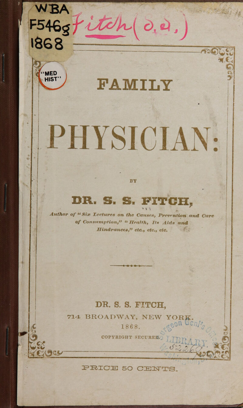 I8G8 MED HIST 1*5 FAMILY PHYSICIAN: BY BR. S. S. FITCH, * *v w * Author of  Six Lectures on the Cannes, Prevention and Cure of Consumption,  Health, Its Aids and Hindrances,etc., etc., etc. DR. S. S. FITCH, 714 BROADWAY, NEW YORK. 1868. *eon«?/ COPYRIGHT SECUREB. . PBICE 50 CE1TTS.