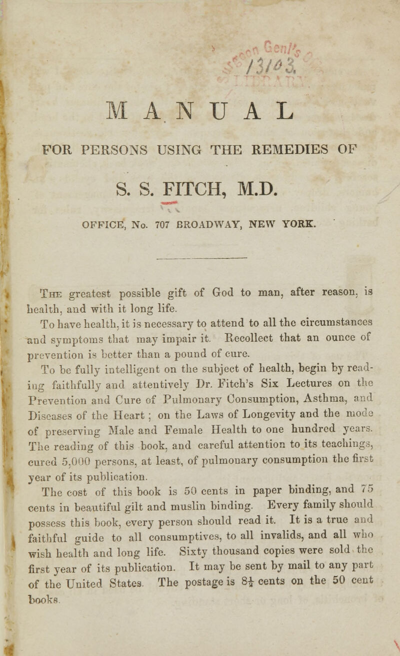 MANUAL FOR PERSONS USING THE REMEDIES OF S. S. FITCH, M.D. OFFICE, No. 707 BROADWAY, NEW YORK. The greatest possible gift of God to man, after reason, is health, and with it long life. To have health, it is necessary to attend to all the circumstances and symptoms that may impair it. Recollect that an ounce of prevention is better than a pound of cure. To be fully intelligent on the subject of health, begin by read- iug faithfully and attentively Dr. Fitch's Six Lectures on the Prevention and Cure of Pulmonary Consumption, Asthma, and Diseases of the Heart ; on the Laws of Longevity and tbe mode of preserving Male and Female Health to one hundred years. The reading of this book, and careful attention to its teachings, cured 5.000 persons, at least, of pulmonary consumption the first year of its publication. The cost of this book is 50 cents in paper binding, and 75 cents in beautiful gilt and muslin binding. Every family should possess this book, every person should read it. It is a true and faithful guide to all consumptives, to all invalids, and all who wish health and long life. Sixty thousand copies were sold the first year of its publication. It may be sent by mail to any part of the United States. The postage is 8£ cents on the 50 cent books