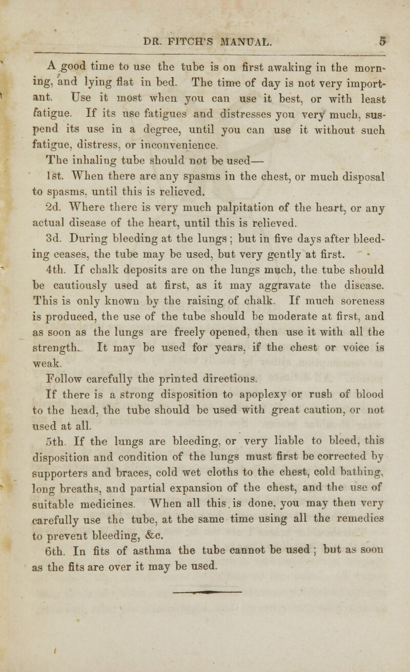 A good time to use the tube is on first awaking in the morn- ing, and lying flat in bed. The time of day is not very import- ant. Use it most when you can use it best, or with least fatigue. If its use fatigues and distresses you very much, sus- pend its use in a degree, until you can use it without such fatigue, distress, or inconvenience. The inhaling tube should not be used— 1st. When there are any spasms in the chest, or much disposal to spasms, until this is relieved. 2d. Where there is very much palpitation of the heart, or any actual disease of the heart, until this is relieved. 3d. During bleeding at the lungs ; but in five days after bleed- ing ceases, the tube may be used, but very gently at first. 4th. If chalk deposits are on the lungs much, the tube should be cautiously used at first, as it may aggravate the disease. This is only known by the raising of chalk. If much soreness is produced, the use of the tube should be moderate at first, and as soon as the lungs are freely opened, then use it with all the strength. It may be used for years, if the chest or voice is weak. Follow carefully the printed directions. If there is a strong disposition to apoplexy or rush of blood to the head, the tube should be used with great caution, or not used at all. oth. If the lungs are bleeding, or very liable to bleed, this disposition and condition of the lungs must first be corrected by supporters and braces, cold wet cloths to the chest, cold bathing, long breaths, and partial expansion of the chest, and the use of suitable medicines. When all this. is done, you may then very carefully use the tube, at the same time using all the remedies to prevent bleeding, &c. 6th. In fits of asthma the tube cannot be used ; but as soon as the fits are over it may be used.