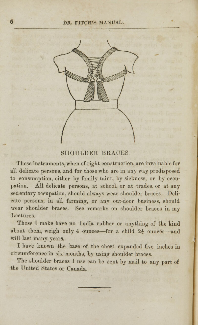 SHOULDER BRACES. These instruments, when of right construction, are invaluable for all delicate persons, and for those who are in any way predisposed to consumption, either by family taint, by sickness, or by occu- pation. All delicate persons, at school, or at trades, or at any sedentary occupation, should always wear shoulder braces. Deli- cate persons-, in all farming, or any out-door business, should wear shoulder braces. See remarks on shoulder braces in my Lectures. Those I make have no India rubber or anything of the kind about them, weigh only 4 ounces—for a child 2-J- ounces—and will last many years. I have known the base of the chest expanded five inches in circumferonce in six months, by using shoulder braces. The shoulder braces I use can be sent by mail to any part of the United States or Canada.