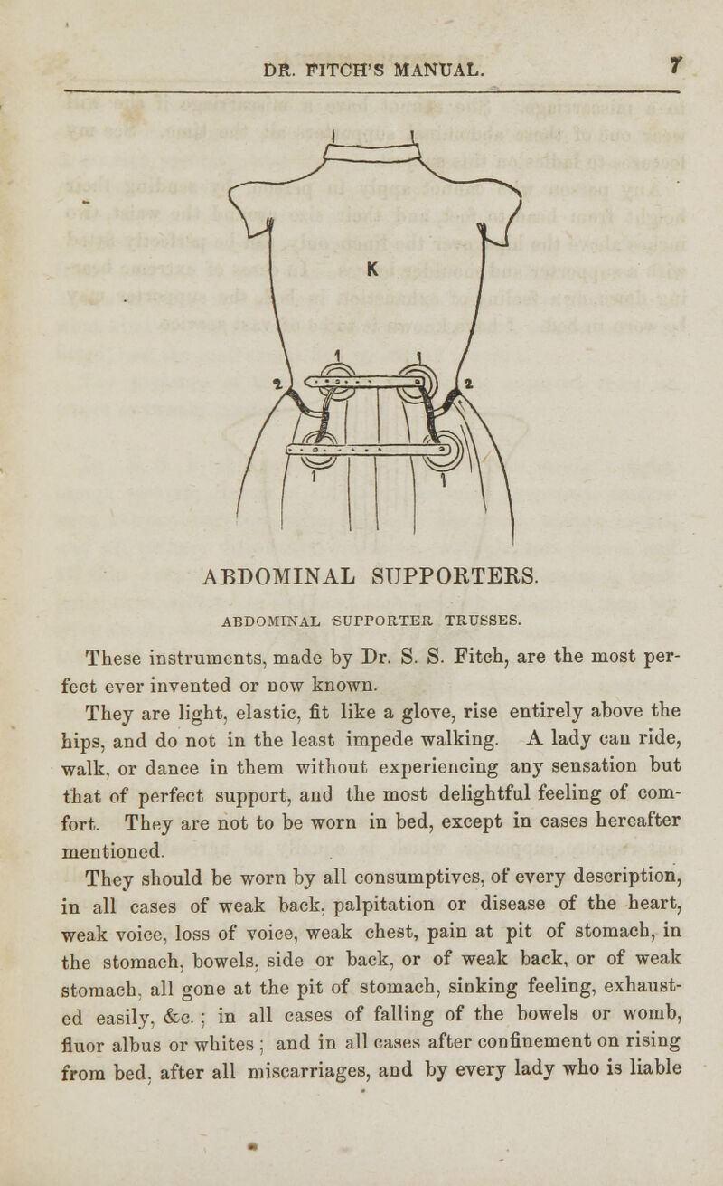 ABDOMINAL SUPPORTERS. ABDOMINAL SUPPORTER TRUSSES. These instruments, made by Dr. S. S. Fitch, are the most per- fect ever invented or now known. They are light, elastic, fit like a glove, rise entirely above the hips, and do not in the least impede walking. A lady can ride, walk, or dance in them without experiencing any sensation but that of perfect support, and the most delightful feeling of com- fort. They are not to be worn in bed, except in cases hereafter mentioned. They should be worn by all consumptives, of every description, in all cases of weak back, palpitation or disease of the heart, weak voice, loss of voice, weak chest, pain at pit of stomach, in the stomach, bowels, side or back, or of weak back, or of weak stomach, all gone at the pit of stomach, sinking feeling, exhaust- ed easily, &c. ; in all cases of falling of the bowels or womb, fluor albus or whites ; and in all cases after confinement on rising from bed. after all miscarriages, and by every lady who is liable