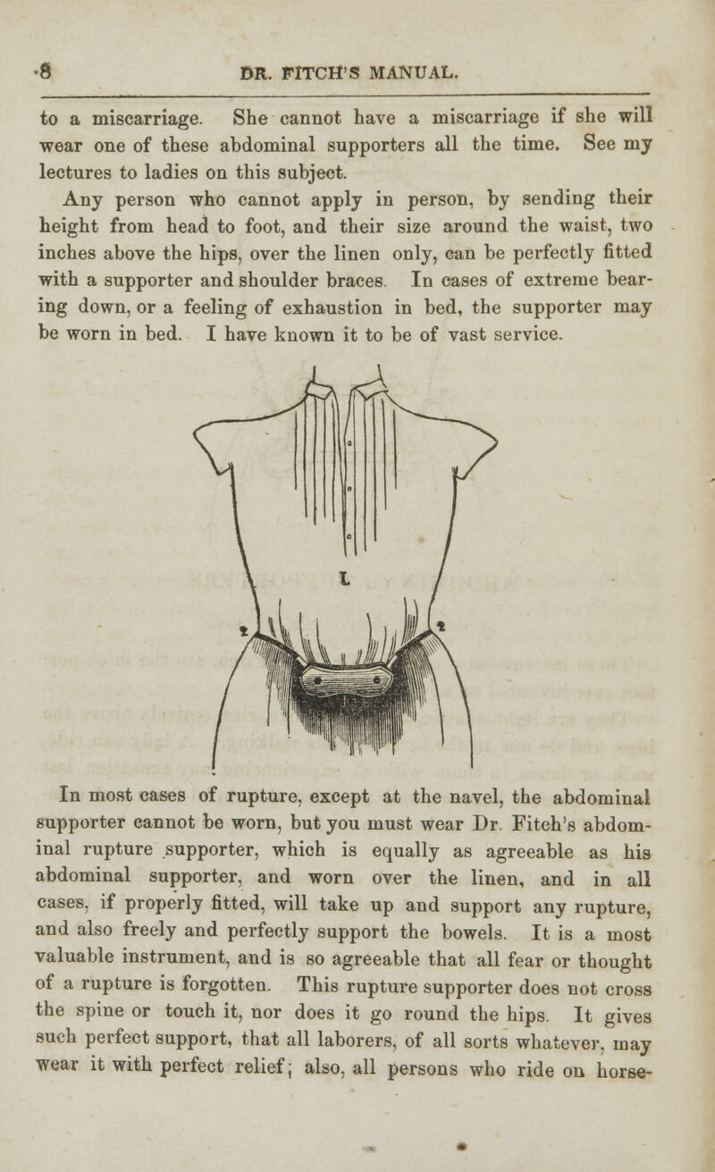 to a miscarriage. She cannot have a miscarriage if she will wear one of these abdominal supporters all the time. See my lectures to ladies on this subject. Any person who cannot apply in person, by sending their height from head to foot, and their size around the waist, two inches above the hips, over the linen only, can be perfectly fitted with a supporter and shoulder braces. In cases of extreme bear- ing down, or a feeling of exhaustion in bed, the supporter may be worn in bed. I have known it to be of vast service. In most cases of rupture, except at the navel, the abdominal supporter cannot be worn, but you must wear Dr. Fitch's abdom- inal rupture supporter, which is equally as agreeable as his abdominal supporter, and worn over the linen, and in all cases, if properly fitted, will take up and support any rupture, and also freely and perfectly support the bowels. It is a most valuable instrument, and is so agreeable that all fear or thought of a rupture is forgotten. This rupture supporter does not cross the spine or touch it, nor does it go round the hips. It gives such perfect support, that all laborers, of all sorts whatever, may wear it with perfect relief; also, all persons who ride on horse-