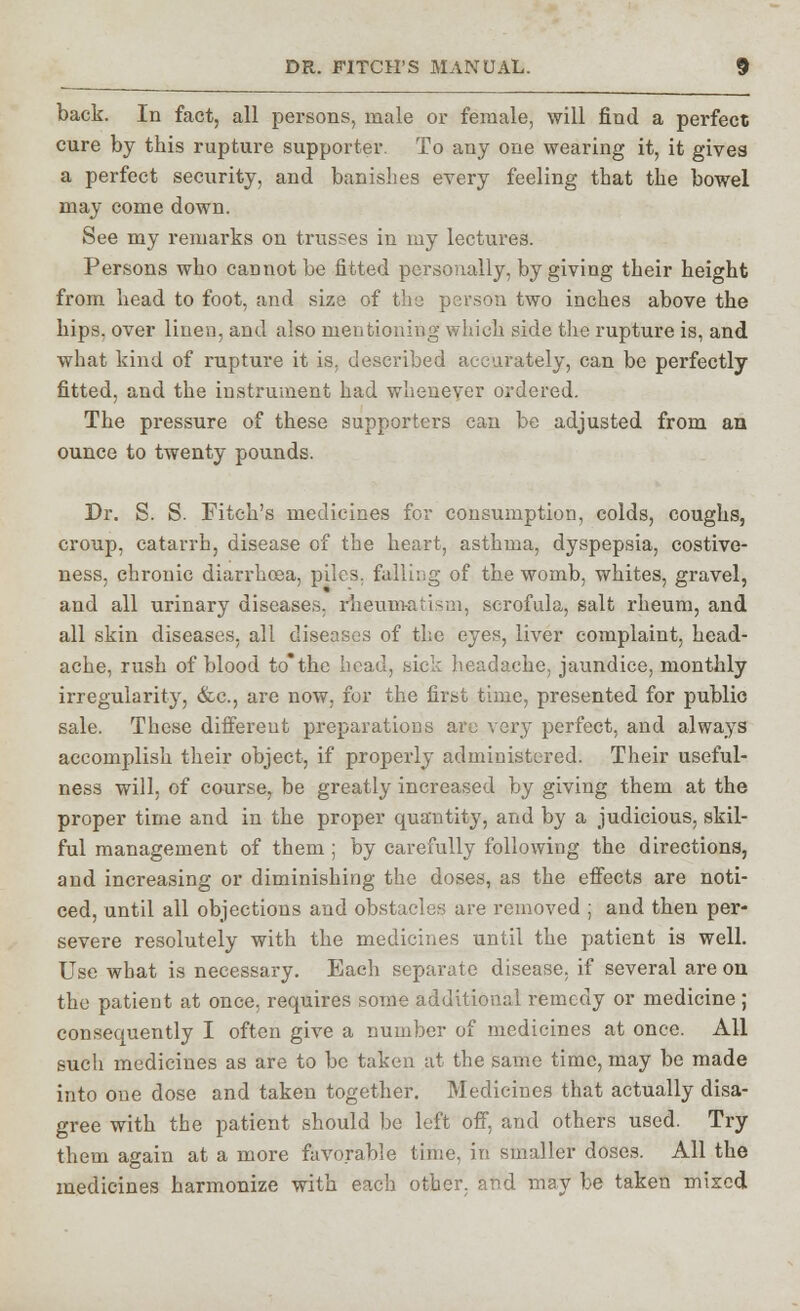 back. In fact, all persons, male or female, will find a perfect cure by this rupture supporter. To any one wearing it, it gives a perfect security, and banishes every feeling that the bowel may come down. See my remarks on trusses in my lectures. Persons who cannot be fitted personally, by giving their height from head to foot, and size of the person two inches above the hips, over linen, and also mentioning which side the rupture is, and what kind of rupture it is, described accurately, can be perfectly fitted, and the instrument had whenever ordered. The pressure of these supporters can be adjusted from an ounce to twenty pounds. Dr. S. S. Fitch's medicines for consumption, colds, coughs, croup, catarrh, disease of the heart, asthma, dyspepsia, costive- ness, chronic diarrhoea, piles, fulling of the womb, whites, gravel, and all urinary diseases, rheumatism, scrofula, salt rheum, and all skin diseases, all diseases of the eyes, liver complaint, head- ache, rush of blood to*the head, sick headache, jaundice, monthly irregularity, &c., are now, for the first time, presented for public sale. These different preparations arc very perfect, and always accomplish their object, if properly administered. Their useful- ness will, of course, be greatly increased by giving them at the proper time and in the proper quantity, and by a judicious, skil- ful management of them; by carefully following the directions, and increasing or diminishing the doses, as the effects are noti- ced, until all objections and obstacles are removed ; and then per- severe resolutely with the medicines until the patient is well. Use what is necessary. Each separate disease, if several are on the patient at once, requires some additional remedy or medicine ; consequently I often give a number of medicines at once. All sucli medicines as are to be taken at the same time, may be made into one dose and taken together. Medicines that actually disa- gree with the patient should be left off, and others used. Try them again at a more favorable time, in smaller doses. All the medicines harmonize with each other, and may be taken mixed