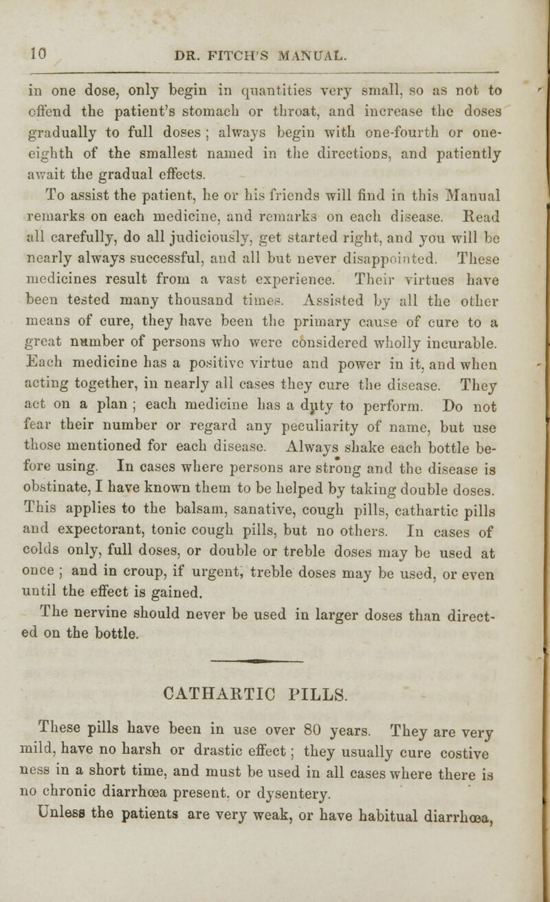 in one dose, only begin in quantities very small, so as not to offend the patient's stomach or throat, and increase the doses gradually to full doses ; always begin with one-fourth or one- eighth of the smallest named in the directions, and patiently await the gradual effects. To assist the patient, he or his friends will find in this Manual remarks on each medicine, and remarks on each disease. Read all carefully, do all judiciously, get started right, and you will be nearly always successful, and all but never disappointed. These medicines result from a vast experience. Their virtues have been tested many thousand times. Assisted by all the other means of cure, they have been the primary cause of cure to a great nnmber of persons who were considered wholly incurable. Each medicine has a positive virtue and power in it, and when acting together, in nearly all cases they cure the disease. They act on a plan ; each medicine has a duty to perform. Do not fear their number or regard any peculiarity of name, but use those mentioned for each disease. Always shake each bottle be- fore using. In cases where persons are strong and the disease is obstinate, I have known them to be helped by taking double doses. This applies to the balsam, sanative, cough pills, cathartic pills and expectorant, tonic cough pills, but no others. In cases of colds only, full doses, or double or treble doses may be used at once ; and in croup, if urgent, treble doses may be used, or even until the effect is gained. The nervine should never be used in larger doses than direct- ed on the bottle. CATHARTIC PILLS. These pills have been in use over 80 years. They are very mild, have no harsh or drastic effect; they usually cure costive ness in a short time, and must be used in all cases where there is no chronic diarrhoea present, or dysentery. Unless the patients are very weak, or have habitual diarrhoea,