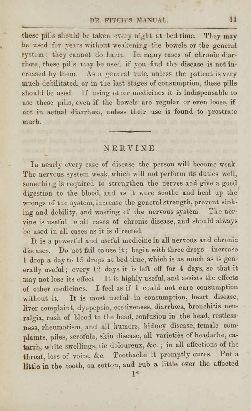 these pills should be taken every night at bedtime. They may be used for years without weakening the bowels or the general system ; they cannot do harm. In many cases of chronic diar- rhoea, these pills may be used if you find the disease is not in- creased by them. As a general rule, unless the patient is very much debilitated, or in the last stages of consumption, these pills should be used. If using other medicines it is indispensable to use these pills, even if the bowels are regular or even loose, if not in actual diarrhoea, unless their use is found to prostrate much. NERVINE In nearly every case of disease the person will become weak. The nervous system weak, which will not perform its duties well, something is required to strengthen the nerves and give a good digestion to the blood, and as it were soothe and heal up the wrongs of the system, increase the general strength, prevent sink- ing and debility, and wasting of the nervous system. The ner- vine is useful in all cases of chronic disease, and should always be used iu all cases as it is directed. It is a powerful and useful medicine in all nervous and chronic diseases. Do not fail to use it; begin with three drops—increase 1 drop a day to 15 drops at bed-time, which is as much as is gen- erally useful; every 12 days it is left off for 4 days, so that it may not lose its effect. It is highly useful, and assists the effects of other medicines. I feel as if I could not cure consumption without it. It is most useful in consumption, heart disease, liver complaint, dyspepsia, costiveness, diarrhoea, bronchitis, neu- ralgia, rush of blood to the head, confusion in the head, restless- ness, rheumatism, and all humors, kidney disease, female com- plaints, piles, scrofula, skin disease, all varieties of headache, ca- tarrh, white swellings, tic doloureux, &c. ; in all affections of the throat, loss of voice, &c. Toothache it promptly cures. Put a little in the tooth, on cotton, and rub a little over the affected