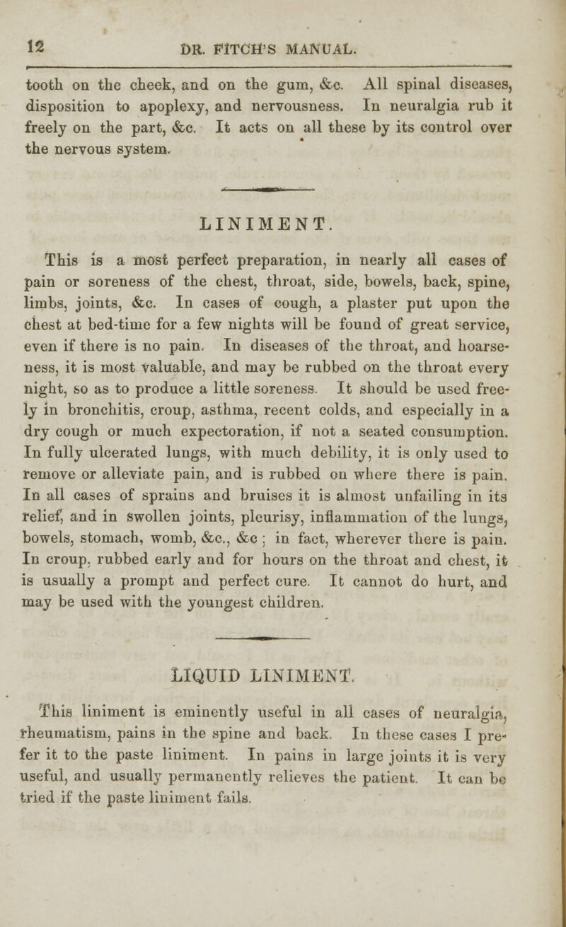 tooth on the cheek, and on the gum, &c. All spinal diseases, disposition to apoplexy, and nervousness. In neuralgia rub it freely on the part, &c. It acts on all these by its control over the nervous system. LINIMENT. This is a most perfect preparation, in nearly all cases of pain or soreness of the chest, throat, side, bowels, back, spine, limbs, joints, &c. In cases of cough, a plaster put upon the chest at bed-time for a few nights will be found of great service, even if there is no pain. In diseases of the throat, and hoarse- ness, it is most Valuable, and may be rubbed on the throat every night, so as to produce a little soreness. It should be used free- ly in bronchitis, croup, asthma, recent colds, and especially in a dry cough or much expectoration, if not a seated consumption. In fully ulcerated lungs, with much debility, it is only used to remove or alleviate pain, and is rubbed on where there is pain. In all cases of sprains and bruises it is almost unfailing in its relief, and in swollen joints, pleurisy, inflammation of the lungs, bowels, stomach, womb, &c, &c ; in fact, wherever there is pain. In croup, rubbed early and for hours on the throat and chest, it is usually a prompt and perfect cure. It cannot do hurt, and may be used with the youngest children. LIQUID LINIMENT. This liniment is eminently useful in all cases of neuralgia, rheumatism, pains in the spine and back. In these cases I pre- fer it to the paste liniment. In pains in large joints it is very useful, and usually permanently relieves the patient. It can be tried if the paste liniment fails.