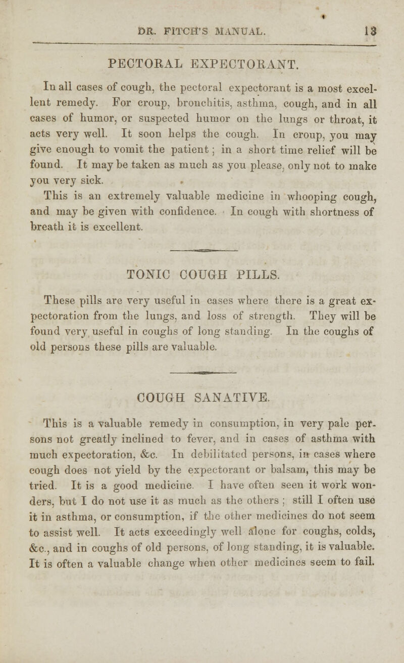 PECTORAL EXPECTORANT. In all cases of cough, the pectoral expectorant is a most excel- lent remedy. For croup, bronchitis, asthma, cough, and in all cases of humor, or suspected humor on the lungs or throat, it acts very well. It soon helps the cough. In croup, you may give enough to vomit the patient; in a short time relief will be found. It may be taken as much as you please, only not to make you very sick. This is an extremely valuable medicine in whooping cough, and may be given with confidence. In cough with shortness of breath it is excellent. TONIC COUCH PILLS. These pills are very useful in cases where there is a great ex- pectoration from the lungs, and loss of strength. They will be found very useful in coughs of long standing. In the coughs of old persons these pills are valuable. COUCH SANATIVE. This is a valuable remedy in consumption, in very pale per- sons not greatly inclined to fever, and in cases of asthma with much expectoration, &c. In debilitated persons, in cases where cough does not yield by the expectorant or balsam, this may be tried. It is a good medicine. I have often seen it work won- ders, but I do not use it as much as the others ; still I often use it in asthma, or consumption, if the other medicines do not seem to assist well. It acts exceedingly well alone for coughs, colds, &c, and in coughs of old persons, of long standing, it is valuable. It is often a valuable change when other medicines seem to fail.