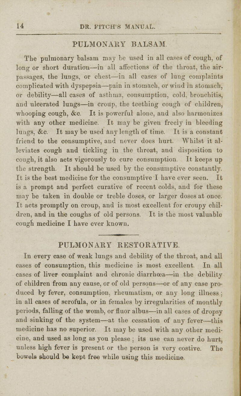 PULMONARY BALSAM. The pulmonary balsam may be used iu all cases of cough, of long or short duration—in all affections of the throat, the air- passages, the lungs, or chest—in all cases of lung complaints complicated with dyspepsia—pain in stomach, or wind in stomach, or debility—all cases of asthma, consumption, cold, bronchitis, and ulcerated lungs—in croup, the teething cough of children, whooping cough, &c. It is powerful alone, and also harmonizes with any other medicine. It may be given freely in bleeding lungs, &c. It may be used any length of time. It is a constant friend to the consumptive, and never does hurt. Whilst it al- leviates cough and tickling in the throat, and disposition to cough, it also acts vigorously to cure consumption. It keeps up the strength. It should be used by the consumptive constantly. It is the best medicine for the consumptive I have ever seen. It is a prompt and perfect curative of recent colds, and for these may be taken in double or treble doses, or larger doses at once. It acts promptly on croup, and is most excellent for croupy chil- dren, and in the coughs of old persons. It is the most valuable cough medicine I have ever known. PULMONARY RESTORATIVE. In every case of weak lungs and debility of the throat, and all cases of consumption, this medicine is most excellent. In all cases of liver complaint and chronic diarrhoea—in the debility of children from any cause, or of old persons—or of any case pro- duced by fever, consumption, rheumatism, or any long illness ; in all cases of scrofula, or in females by irregularities of monthly periods, falling of the womb, or fluor albus—in all cases of dropsy and sinking of the system—at the cessation of any fever—this medicine has no superior. It may be used with any other medi- cine, and used as long as you please ; its use can never do hurt, unless high fever is present or the person is very costive. The bowels should be kept free while using this medicine.