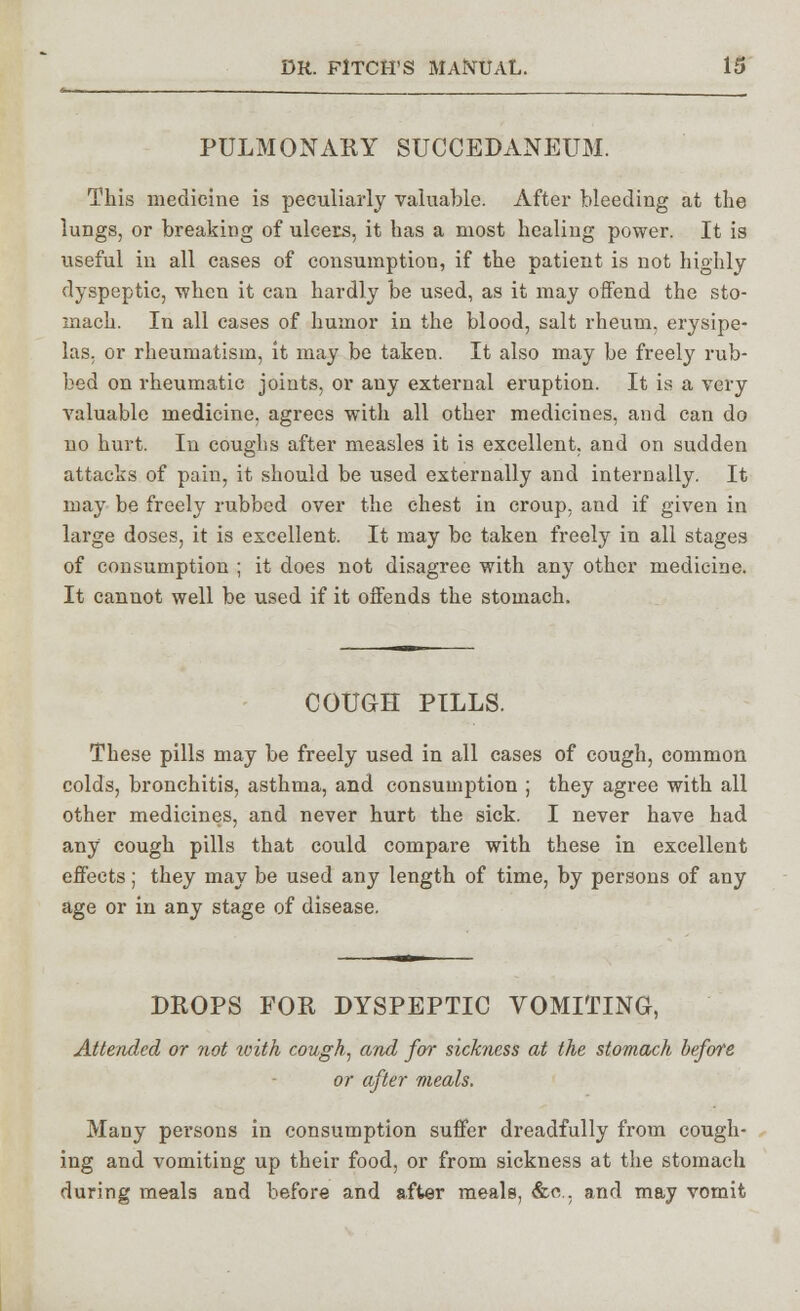 PULMONARY SUCCEDANEUM. This medicine is peculiarly valuable. After bleeding at the lungs, or breaking of ulcers, it has a most healing power. It is useful in all cases of consumption, if the patient is not highly- dyspeptic, when it can hardly be used, as it may offend the sto- mach. In all eases of humor in the blood, salt rheum, erysipe- las, or rheumatism, it may be taken. It also may be freely rub- bed on rheumatic joints, or any external eruption. It is a very valuable medicine, agrees with all other medicines, and can do no hurt. In coughs after measles it is excellent, and on sudden attacks of pain, it should be used externally and internally. It may be freely rubbed over the chest in croup, and if given in large doses, it is excellent. It may be taken freely in all stages of consumption ; it does not disagree with any other medicine. It cannot well be used if it offends the stomach. COUGH PILLS. These pills may be freely used in all cases of cough, common colds, bronchitis, asthma, and consumption ; they agree with all other medicines, and never hurt the sick. I never have had any cough pills that could compare with these in excellent effects; they may be used any length of time, by persons of any age or in any stage of disease. DROPS FOR DYSPEPTIC VOMITING, Attended or not with cough, and for sickness at the stomach before or after meals. Many persons in consumption suffer dreadfully from cough- ing and vomiting up their food, or from sickness at the stomach during meals and before and after meals, &a. and may vomit