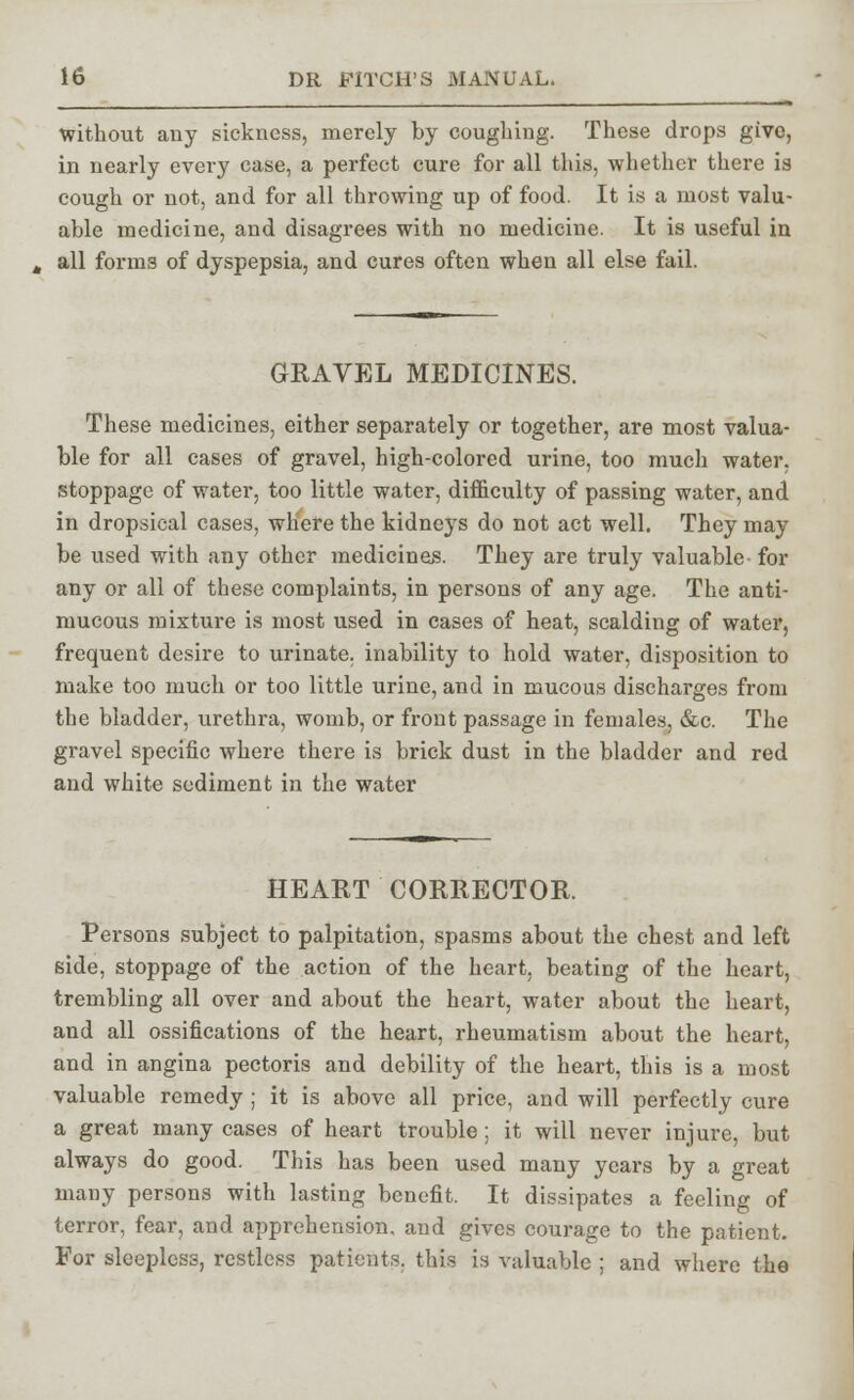 without any sickness, merely by coughing. These drops givo, in nearly every case, a perfect cure for all this, whether there is cough or not, and for all throwing up of food. It is a most valu- able medicine, and disagrees with no medicine. It is useful in all forms of dyspepsia, and cures often when all else fail. GRAVEL MEDICINES. These medicines, either separately or together, are most valua- ble for all cases of gravel, high-colored urine, too much water, stoppage of water, too little water, difficulty of passing water, and in dropsical cases, where the kidneys do not act well. They may be used with any other medicines. They are truly valuable for any or all of these complaints, in persons of any age. The anti- mucous mixture is most used in cases of heat, scalding of water, frequent desire to urinate, inability to hold water, disposition to make too much or too little urine, and in mucous discharges from the bladder, urethra, womb, or front passage in females, &c. The gravel specific where there is brick dust in the bladder and red and white sediment in the water HEART CORRECTOR. Persons subject to palpitation, spasms about the chest and left side, stoppage of the action of the heart, beating of the heart, trembling all over and about the heart, water about the heart, and all ossifications of the heart, rheumatism about the heart, and in angina pectoris and debility of the heart, this is a most valuable remedy; it is above all price, and will perfectly cure a great many cases of heart trouble; it will never injure, but always do good. This has been used many years by a great many persons with lasting benefit. It dissipates a feeling of terror, fear, and apprehension, and gives courage to the patient. For sleepless, restless patients, this is valuable ; and where the