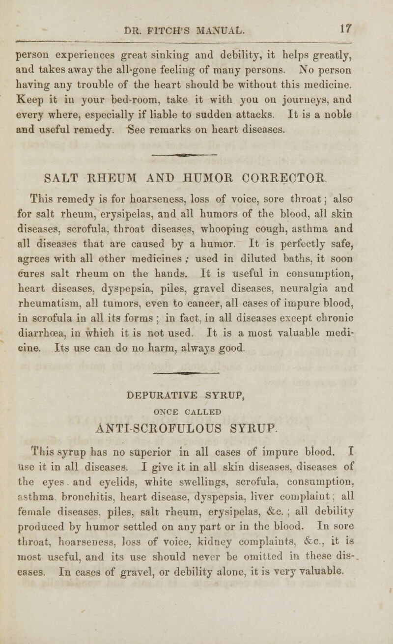 person experiences great sinking and debility, it helps greatly, and takes away the all-gone feeling of many persons. No person having any trouble of the heart should be without this medicine. Keep it in your bed-room, take it with you on journeys, and every where, especially if liable to sudden attacks. It is a noble and useful remedy. See remarks on heart diseases. SALT RHEUM AND HUMOR CORRECTOR. This remedy is for hoarseness, loss of voice, sore throat; also for salt rheum, erysipelas, and all humors of the blood, all skin diseases, scrofula, throat diseases, whooping cough, asthma and all diseases that are caused by a humor. It is perfectly safe, agrees with all other medicines ,- used in diluted baths, it soon cures salt rheum on the hands. It is useful in consumption, heart diseases, dyspepsia, piles, gravel diseases, neuralgia and rheumatism, all tumors, even to cancer, all cases of impure blood, in scrofula in all its forms ; in fact, in all diseases except chronic diarrhoea, in which it is not used. It is a most valuable medi- cine. Its use can do no harm, always good, DEPURATIVE SYRUP, ONCE CALLED ANTI SCROFULOUS SYRUP. This syrup has no superior in all cases of impure blood. I use it in all diseases. I give it in all skin diseases, diseases of the eyes. and eyelids, white swellings, scrofula, consumption, asthma bronchitis, heart disease, dyspepsia, liver complaint: all female diseases, piles, salt rheum, erysipelas, &c. ; all debility produced by humor settled on any part or in the blood. In sore throat, hoarseness, loss of voice, kidney complaints, &c, it is most useful, and its use should never be omitted in these dis-. eases. In cases of gravel, or debility alone, it is very valuable.