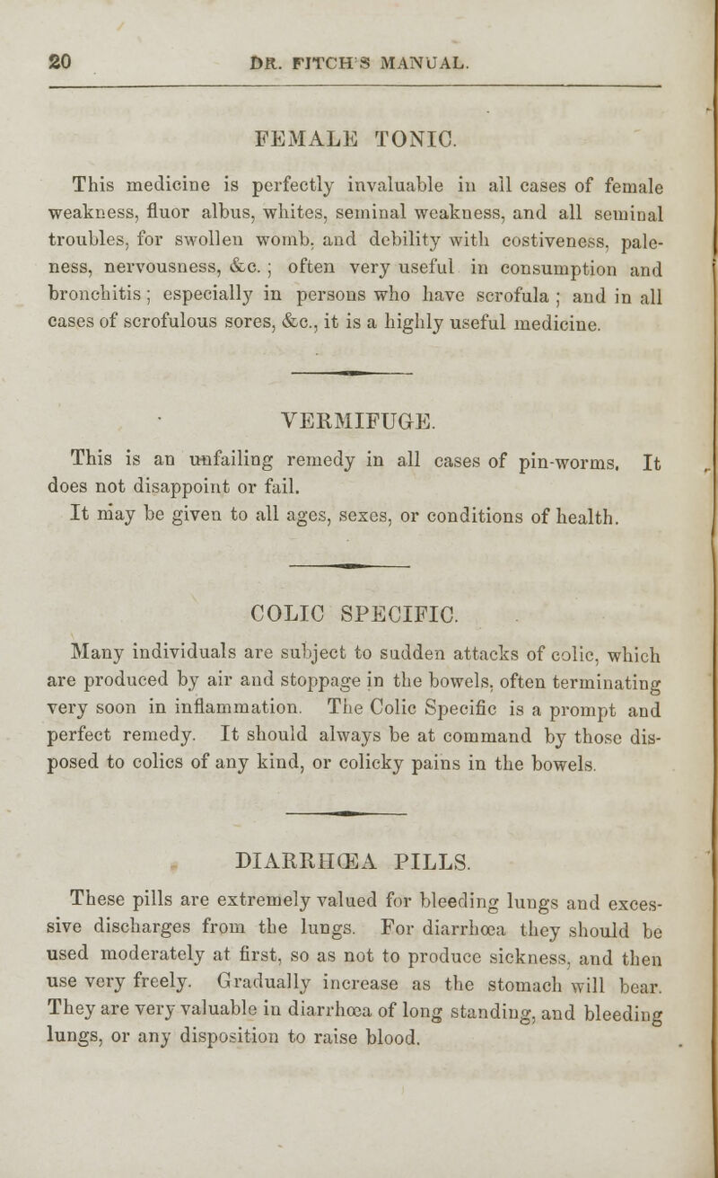 FEMALE TONIC. This medicine is perfectly invaluable in all cases of female weakness, fluor albus, whites, seminal weakness, and all seminal troubles, for swollen womb, and debility with costiveness, pale- ness, nervousness, &c. ; often very useful in consumption and bronchitis; especially in persons who have scrofula ; and in all cases of scrofulous sores, &c, it is a highly useful medicine. VERMIFUGE. This is an unfailing remedy in all cases of pin-worms, It does not disappoint or fail. It may be given to all ages, sexes, or conditions of health. COLIC SPECIFIC. Many individuals are subject to sudden attacks of colic, which are produced by air and stoppage in the bowels, often terminating very soon in inflammation. The Colic Specific is a prompt and perfect remedy. It should always be at command by those dis- posed to colics of any kind, or colicky pains in the bowels. DIARRHCEA PILLS. These pills are extremely valued for bleeding lungs and exces- sive discharges from the lungs. For diarrhoea they should be used moderately at first, so as not to produce sickness, and then use very freely. Gradually increase as the stomach will bear. They are very valuable in diarrhoea of long standing, and bleeding lungs, or any disposition to raise blood.