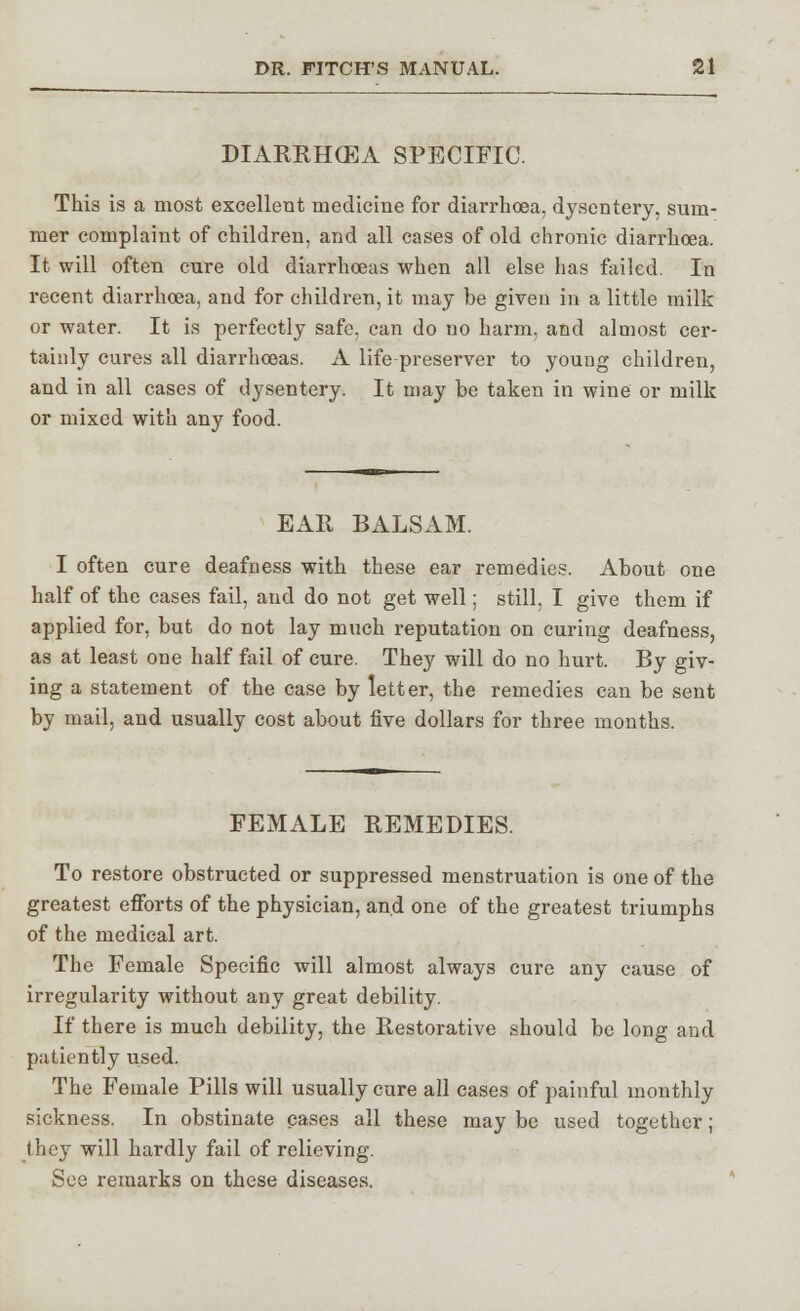 DIARRHCEA SPECIFIC. This is a most excellent medicine for diarrhoea, dysentery, sum- mer complaint of children, and all cases of old chronic diarrhoea. It will often cure old diarrhoeas when all else has failed. In recent diarrhoea, and for children, it may be given in a little milk or water. It is perfectly safe, can do no harm, and almost cer- tainly cures all diarrhoeas. A life preserver to young children, and in all cases of dysentery. It may be taken in wine or milk or mixed with any food. EAR BALSAM. I often cure deafness with these ear remedies. About one half of the cases fail, and do not get well; still, I give them if applied for, but do not lay much reputation on curing deafness, as at least one half fail of cure. They will do no hurt. By giv- ing a statement of the case by letter, the remedies can be sent by mail, and usually cost about five dollars for three months. FEMALE REMEDIES. To restore obstructed or suppressed menstruation is one of the greatest efforts of the physician, and one of the greatest triumphs of the medical art. The Female Specific will almost always cure any cause of irregularity without any great debility. If there is much debility, the Restorative should be long and patiently used. The Female Pills will usually cure all cases of painful monthly sickness. In obstinate cases all these may be used together; they will hardly fail of relieving. See remarks on these diseases.